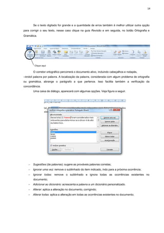 Se o texto digitado for
para corrigir o seu texto, ne
Gramática.
Clique aqui
O corretor ortográfico
―lendoǁ palavra por palavra. A
ou gramática, abrange o
concordância.
Uma caixa de diálogo,
− Sugestões (de palavras):
− Ignorar uma vez: remove
− Ignorar todas: remove
documento;
− Adicionar ao dicionári
− Alterar: aplica a altera
− Alterar todas: aplica a
for grande e a quantidade de erros também é melh
nesse caso clique na guia Revisão e em seguida
o percorrerá o documento ativo, incluindo cabeçal
A localização da palavra, considerada com algum
parágrafo a que pertence. Isso facilita também
o, aparecerá com algumas opções. Veja figura a s
avras): sugere as prováveis palavras corretas;
remove o sublinhado do item indicado, indo para a próxi
remove o sublinhado e ignora todas as ocorrên
ionário: acrescenta a palavra a um dicionário personali
ação no documento, corrigindo;
a alteração em todas as ocorrências existentes no
14
melhor utilizar outra opção
a, no botão Ortografia e
alhos e rodapés,
algum problema de ortografia
mbém a verificação da
seguir.
próxima ocorrência;
orrências existentes no
izado.
no documento;
 