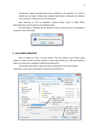 − Autocorreção: detecta
medida que você dig
por um símbolo e corr
Após selecionar na
Automaticamente a próxima palavra
Dê continuidade a ve
concluída no documento inteiro.
5. SALVANDO ARQUIVOS
Após ter digitado um
―Salvarǁ ou ―Salvar Comoǁ. S
atribuir um nome a ele e a esc
Você também pode ut
a gravação, ou seja, Salvar e
ta automaticamente erros gramaticais e de ort
gita. Também pode substituir determinadas combin
orrigir erros de uso de maiúsculas.
lecionar na lista de sugestões a palavra correta, clique
palavra a ser verificada surgirá.
verificação até que apareça um aviso comunican
ro.
QUIVOS
um texto, é preciso salvá-lo. Para isso, acesse
Se estiver salvando o arquivo pela primeira vez,
colher a unidade de armazenamento.
utilizar o atalho do teclado: pressionando CTRL+B para
para utilizar o Salvar Como, pressione F12.
Clique
escolh
em que
salvar
Aqui aparece a
sugestão para o nome
do arquivo. Você pode
aceitá-la ou digitar
outro nome.
Após
do
onde
cli
para
15
de ortografia e os corrige à
mbinações de caracteres
ique no botão Alterar.
ando que a verificação foi
se a guia Arquivo, opção
vez, você será solicitado a
CTRL+B para atualizar
ique aqui para
olher o local
que deseja
var o arquivo.
Após definir o nome
do arquivo e o local
onde deseja gravar,
ique no botão Salvar
para confirmar a
 