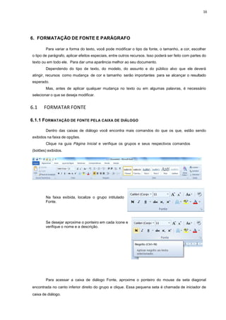 16
6. FORMATAÇÃO DE FONTE E PARÁGRAFO
Para variar a forma do texto, você pode modificar o tipo da fonte, o tamanho, a cor, escolher
o tipo de parágrafo, aplicar efeitos especiais, entre outros recursos. Isso poderá ser feito com partes do
texto ou em todo ele. Para dar uma aparência melhor ao seu documento.
Dependendo do tipo de texto, do modelo, do assunto e do público alvo que ele deverá
atingir, recursos como mudança de cor e tamanho serão importantes para se alcançar o resultado
esperado.
Mas, antes de aplicar qualquer mudança no texto ou em algumas palavras, é necessário
selecionar o que se deseja modificar.
6.1 FORMATAR FONTE
6.1.1 FORMATAÇÃO DE FONTE PELA CAIXA DE DIÁLOGO
Dentro das caixas de diálogo você encontra mais comandos do que os que, estão sendo
exibidos na faixa de opções.
Clique na guia Página Inicial e verifique os grupos e seus respectivos comandos
(botões) exibidos.
Na faixa exibida, localize o grupo intitulado
Fonte.
Se desejar aproxime o ponteiro em cada ícone e
verifique o nome e a descrição.
Para acessar a caixa de diálogo Fonte, aproxime o ponteiro do mouse da seta diagonal
encontrada no canto inferior direito do grupo e clique. Essa pequena seta é chamada de iniciador de
caixa de diálogo.
 