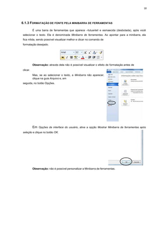 18
6.1.3 FORMATAÇÃO DE FONTE PELA MINIBARRA DE FERRAMENTAS
É uma barra de ferramentas que aparece ―flutuanteǁ e esmaecida (desbotada), após você
selecionar o texto. Ela é denominada Minibarra de ferramentas. Ao apontar para a minibarra, ela
fica nítida, sendo possível visualizar melhor e clicar no comando de
formatação desejado.
clicar.
Observação: através dela não é possível visualizar o efeito de formatação antes de
Mas, se ao selecionar o texto, a Minibarra não aparecer,
clique na guia Arquivo e, em
seguida, no botão Opções.
Em Opções da interface do usuário, ative a opção Mostrar Minibarra de ferramentas após
seleção e clique no botão OK.
Observação: não é possível personalizar a Minibarra de ferramentas.
 