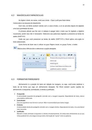 19
6.2 MAIÚSCULAS E MINÚSCULAS
Ao digitar o texto, às vezes, você usa a tecla ―Caps Lockǁ para fazer letras
maiúsculas e se esquece de desativá-la.
Com isso, as letras acabam saindo com a caixa errada, e só se percebe depois de digitada
uma boa quantidade de texto.
A primeira atitude que lhe vem à cabeça é apagar todo o texto que foi digitado e digitá-lo
novamente, porém isso não é necessário. Selecione a(s) palavra(s) digitada e pressione as teclas de
atalho SHIFT+F3.
Cada vez que você pressionar as teclas de atalho SHIFT+F3 o Word aplica uma ação no
texto selecionado.
Outra forma de fazer isso é utilizar na guia Página Inicial, no grupo Fonte, o botão
Maiúsculas e Minúsculas e selecionar a opção desejada.
6.3 FORMATAR PARÁGRAFO
Alinhamento é a posição do texto em relação às margens, ou seja, você pode deslocar o
texto de tal forma que siga um alinhamento desejado. No Word existem quatro opções de
alinhamento: à esquerda, centralizado, à direita e justificado.
• À esquerda:
A extremidade esquerda do parágrafo coincide com a margem esquerda. Dependendo do texto, exerce
uma estética sofisticada.
• Centralizado:
Cria uma aparência mais formal e comum. Não é recomendável para textos longos.
• À direita:
A extremidade direita do parágrafo coincide com a margem direita. Dependendo do texto, cria uma lateral
mais marcante.
• Justificado:
Mantém o texto alinhado à esquerda e à direita simultaneamente. Só utilize esse alinhamento se as suas
linhas puderem ter uma largura tal que evite a formação de “vazios” entre as palavras.
 