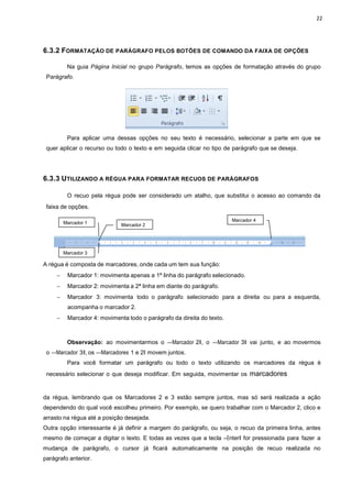 22
Marcador 1 Marcador 2
Marcador 3
Marcador 4
6.3.2 FORMATAÇÃO DE PARÁGRAFO PELOS BOTÕES DE COMANDO DA FAIXA DE OPÇÕES
Na guia Página Inicial no grupo Parágrafo, temos as opções de formatação através do grupo
Parágrafo.
Para aplicar uma dessas opções no seu texto é necessário, selecionar a parte em que se
quer aplicar o recurso ou todo o texto e em seguida clicar no tipo de parágrafo que se deseja.
6.3.3 UTILIZANDO A RÉGUA PARA FORMATAR RECUOS DE PARÁGRAFOS
O recuo pela régua pode ser considerado um atalho, que substitui o acesso ao comando da
faixa de opções.
A régua é composta de marcadores, onde cada um tem sua função:
− Marcador 1: movimenta apenas a 1ª linha do parágrafo selecionado.
− Marcador 2: movimenta a 2ª linha em diante do parágrafo.
− Marcador 3: movimenta todo o parágrafo selecionado para a direita ou para a esquerda,
acompanha o marcador 2.
− Marcador 4: movimenta todo o parágrafo da direita do texto.
Observação: ao movimentarmos o ―Marcador 2ǁ, o ―Marcador 3ǁ vai junto, e ao movermos
o ―Marcador 3ǁ, os ―Marcadores 1 e 2ǁ movem juntos.
Para você formatar um parágrafo ou todo o texto utilizando os marcadores da régua é
necessário selecionar o que deseja modificar. Em seguida, movimentar os marcadores
da régua, lembrando que os Marcadores 2 e 3 estão sempre juntos, mas só será realizada a ação
dependendo do qual você escolheu primeiro. Por exemplo, se quero trabalhar com o Marcador 2, clico e
arrasto na régua até a posição desejada.
Outra opção interessante é já definir a margem do parágrafo, ou seja, o recuo da primeira linha, antes
mesmo de começar a digitar o texto. E todas as vezes que a tecla ―Enterǁ for pressionada para fazer a
mudança de parágrafo, o cursor já ficará automaticamente na posição de recuo realizada no
parágrafo anterior.
 