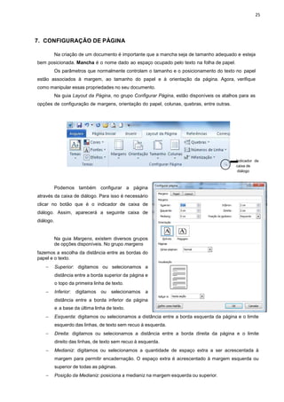 7. CONFIGURAÇÃO DE PÁG
Na criação de um docu
bem posicionada. Mancha é o
Os parâmetros que nor
estão associados à margem,
como manipular essas propriedad
Na guia Layout da Pág
opções de configuração de margens,
Podemos também c
através da caixa de diálogo. Para
clicar no botão que é o indic
diálogo. Assim, aparecerá a s
diálogo.
Na guia Margens, exist
de opções disponíveis.
fazemos a escolha da distância
papel e o texto.
− Superior: digitamos ou
distância entre a borda
o topo da primeira linha
− Inferior: digitamos ou
distância entre a borda
e a base da última linha
− Esquerda: digitamos ou
esquerdo das linhas, de
− Direita: digitamos ou
direito das linhas, de texto
− Medianiz: digitamos ou
margem para permitir
superior de todas as pá
− Posição da Medianiz: p
PÁGINA
cumento é importante que a mancha seja de tama
o nome dado ao espaço ocupado pelo texto na fo
normalmente controlam o tamanho e o posicionamento do
margem, ao tamanho do papel e à orientação da pá
edades no seu documento.
Página, no grupo Configurar Página, estão disponíveis
margens, orientação do papel, colunas, quebras, entre
configurar a página
Para isso é necessário
indicador de caixa de
a seguinte caixa de
existem diversos grupos
No grupo margens
ia entre as bordas do
ou selecionamos a
rda superior da página e
nha de texto.
ou selecionamos a
orda inferior da página
inha de texto.
ou selecionamos a distância entre a borda esque
de texto sem recuo à esquerda.
selecionamos a distância entre a borda direita
texto sem recuo à esquerda.
ou selecionamos a quantidade de espaço extra
encadernação. O espaço extra é acrescentado à
páginas.
posiciona a medianiz na margem esquerda ou super
25
anho adequado e esteja
folha de papel.
amento do texto no papel
página. Agora, verifique
oníveis os atalhos para as
entre outras.
Indicador de
caixa de
diálogo
erda da página e o limite
ta da página e o limite
extra a ser acrescentada à
ntado à margem esquerda ou
superior.
 