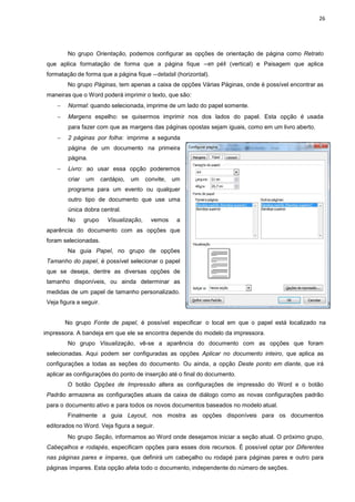 26
No grupo Orientação, podemos configurar as opções de orientação de página como Retrato
que aplica formatação de forma que a página fique ―em péǁ (vertical) e Paisagem que aplica
formatação de forma que a página fique ―deitadaǁ (horizontal).
No grupo Páginas, tem apenas a caixa de opções Várias Páginas, onde é possível encontrar as
maneiras que o Word poderá imprimir o texto, que são:
− Normal: quando selecionada, imprime de um lado do papel somente.
− Margens espelho: se quisermos imprimir nos dos lados do papel. Esta opção é usada
para fazer com que as margens das páginas opostas sejam iguais, como em um livro aberto.
− 2 páginas por folha: imprime a segunda
página de um documento na primeira
página.
− Livro: ao usar essa opção poderemos
criar um cardápio, um convite, um
programa para um evento ou qualquer
outro tipo de documento que use uma
única dobra central.
No grupo Visualização, vemos a
aparência do documento com as opções que
foram selecionadas.
Na guia Papel, no grupo de opções
Tamanho do papel, é possível selecionar o papel
que se deseja, dentre as diversas opções de
tamanho disponíveis, ou ainda determinar as
medidas de um papel de tamanho personalizado.
Veja figura a seguir.
No grupo Fonte de papel, é possível especificar o local em que o papel está localizado na
impressora. A bandeja em que ele se encontra depende do modelo da impressora.
No grupo Visualização, vê-se a aparência do documento com as opções que foram
selecionadas. Aqui podem ser configuradas as opções Aplicar no documento inteiro, que aplica as
configurações a todas as seções do documento. Ou ainda, a opção Deste ponto em diante, que irá
aplicar as configurações do ponto de inserção até o final do documento.
O botão Opções de Impressão altera as configurações de impressão do Word e o botão
Padrão armazena as configurações atuais da caixa de diálogo como as novas configurações padrão
para o documento ativo e para todos os novos documentos baseados no modelo atual.
Finalmente a guia Layout, nos mostra as opções disponíveis para os documentos
editorados no Word. Veja figura a seguir.
No grupo Seção, informamos ao Word onde desejamos iniciar a seção atual. O próximo grupo,
Cabeçalhos e rodapés, especificam opções para esses dois recursos. É possível optar por Diferentes
nas páginas pares e ímpares, que definirá um cabeçalho ou rodapé para páginas pares e outro para
páginas ímpares. Esta opção afeta todo o documento, independente do número de seções.
 