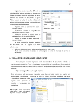 27
É possível também escolher Diferente na
primeira página, quando se deseja um cabeçalho ou
rodapé na primeira página do documento ou seção,
diferente do restante do documento. O grupo
Página oferece a caixa de opções Alinhamento
Vertical, que possibilita escolher o posicionamento
do texto, verticalmente na página.
− Superior: alinha a primeira linha com a
margem superior.
− Centralizado: centraliza os parágrafos entre
as margens superior e inferior.
− Justificado: expande o espaço entre os
parágrafos para alinhar a primeira linha.
− Inferior: irá alinhar a última linha com a
margem inferior.
No grupo Visualização, vemos a aparência
do documento com as opções que foram
selecionadas.
− Aplicar no documento inteiro, aplica as configurações em todo o texto.
− Deste ponto em diante, irá aplicar as configurações do ponto de inserção até o final do
documento.
8. VISUALIZANDO E IMPRIMINDO DOCUMENTOS
O recurso para visualizar impressão auxilia na conferência do documento, evitando- se
impressões desnecessárias. Após a visualização, pode-se iniciar a impressão ou retornar ao texto
para fazer alguma correção antes de imprimir. Na nova versão esse recurso ficou muito mais intuitivo
e simples.
Clique sobre a guia Arquivo, na opção Imprimir.
Se o texto estiver todo pronto para impressão, basta clicar no botão Imprimir e o arquivo será
enviado para a impressora. Lembre-se de definir o número de cópias desejadas. Na opção
Configurações, você pode quais
páginas serão impressas e
visualizar a configuração de
página feita.
Observação: Atalho do teclado
para exibir a caixa de diálogo
Imprimir, pressione CTRL+P.
 