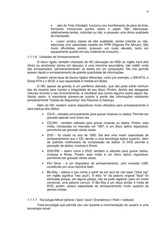 6
• Jato de Tinta (Deskjet): funciona com borrifamento de jatos de tinta,
formando minúsculos pontos sobre o papel. São silenciosas,
relativamente lentas, coloridas ou não, e possuem uma ótima qualidade
de impressão.
• Laser: produz cópias de alta qualidade, sendo colorida ou não,
silenciosa com velocidade medida em PPM (Páginas Por Minuto). São
muito difundidas, porém, possuem um custo elevado, tanto em
equipamento quanto em seu material de consumo.··.
1.1.1.6 Unidades de Armazenamento
O disco rígido, também chamado de HD (derivação de HDD do inglês hard disk
drive) ou winchester (termo em desuso), é uma memória secundária, não volátil, onde
são armazenados “permanentemente” os dados em um computador. Ele nos permite
acesso rápido e armazenamento de grande quantidade de informações.
Existem vários tipos de discos rígidos diferentes, como por exemplo, o IDE/ATA, o
Serial ATA e o SCSI, e sua capacidade é medida em Bytes.
O HD, apesar de grande, é um periférico delicado, que não pode sofrer nenhum
tipo de impacto para manter a integridade de seu disco. Porém, devido aos desgastes
naturais durante o seu funcionamento, é inevitável que ocorra alguma avaria algum dia.
Sendo assim, é importante prevenir-se quanto à perda das informações realizando
periodicamente “Cópias de Segurança” dos Arquivos (o backup).
Além do HD, existem outros dispositivos muito utilizados para armazenamento e
para backup dos dados:
• CD-R - utilizado principalmente para gravar músicas ou dados. Permite ser
gravado apenas uma única vez.
• CD-RW - também utilizado para gravar músicas ou dados. Porém, esta
mídia, introduzida no mercado em 1997, é um disco óptico regravável,
permitindo ser gravado várias vezes.
• DVD - foi criado no ano de 1995. Ele tem uma maior capacidade de
armazenamento que o CD, devido a uma tecnologia óptica superior, além
de padrões melhorados de compressão de dados. O DVD permite a
gravação de dados, músicas e filmes.
• DVD-RW – assim como o DVD, também é utilizado para gravar dados,
músicas e filmes. Porém, esta mídia é um disco óptico regravável,
permitindo ser gravado várias vezes.
• Pen Drive - é um dispositivo de armazenamento, com conexão USB,
constituído por uma memória flash.
• Blu-Ray - obteve o seu nome a partir da cor azul do raio laser ("blue ray"
em inglês significa "raio azul"). A letra "e" da palavra original "blue" foi
eliminada porque, em alguns países, não se pode registrar, para um nome
comercial, uma palavra comum. O Blu-Ray é um disco similar à mídia de
DVD, porém, possui capacidade de armazenamento muito superior às
demais mídias.
1.1.1.7 Tecnologia Móvel (Iphone / Iped / Ipod / Smartphone / Palm / netbook)
Toda tecnologia que permite seu uso durante a movimentação do usuário é uma
tecnologia móvel.
 