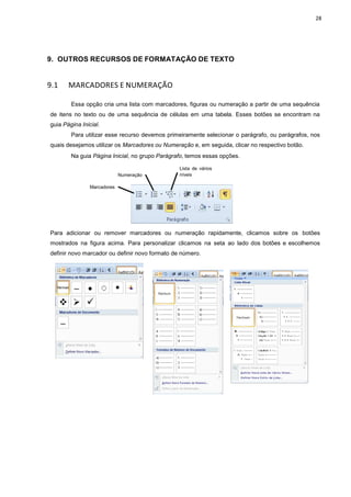 9. OUTROS RECURSOS
9.1 MARCADORES E NUMERAÇÃO
Essa opção cria uma
de itens no texto ou de uma
guia Página Inicial.
Para utilizar esse recurso
quais desejamos utilizar os Marcadores
Na guia Página Inicial
Numeração
Marcadores
Para adicionar ou remover
mostrados na figura acima.
definir novo marcador ou defin
S DE FORMATAÇÃO DE TEXTO
NUMERAÇÃO
uma lista com marcadores, figuras ou numeração a
uma sequência de células em uma tabela. Esses
recurso devemos primeiramente selecionar o parágrafo,
Marcadores ou Numeração e, em seguida, clicar no
l, no grupo Parágrafo, temos essas opções.
Numeração
Lista de vários
níveis
marcadores ou numeração rapidamente, clicamos sobre os
Para personalizar clicamos na seta ao lado dos
ou definir novo formato de número.
28
partir de uma sequência
botões se encontram na
parágrafo, ou parágrafos, nos
ar no respectivo botão.
camos sobre os botões
do dos botões e escolhemos
 