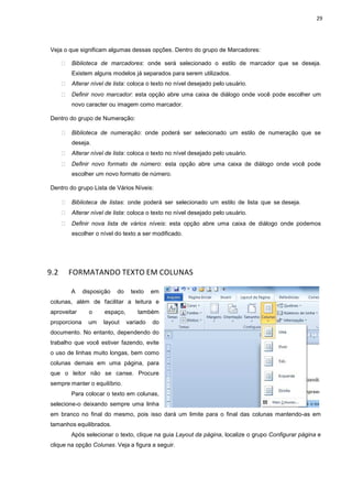 29
Veja o que significam algumas dessas opções. Dentro do grupo de Marcadores:
 Biblioteca de marcadores: onde será selecionado o estilo de marcador que se deseja.
Existem alguns modelos já separados para serem utilizados.
 Alterar nível de lista: coloca o texto no nível desejado pelo usuário.
 Definir novo marcador: esta opção abre uma caixa de diálogo onde você pode escolher um
novo caracter ou imagem como marcador.
Dentro do grupo de Numeração:
 Biblioteca de numeração: onde poderá ser selecionado um estilo de numeração que se
deseja.
 Alterar nível de lista: coloca o texto no nível desejado pelo usuário.
 Definir novo formato de número: esta opção abre uma caixa de diálogo onde você pode
escolher um novo formato de número.
Dentro do grupo Lista de Vários Níveis:
 Biblioteca de listas: onde poderá ser selecionado um estilo de lista que se deseja.
 Alterar nível de lista: coloca o texto no nível desejado pelo usuário.
 Definir nova lista de vários níveis: esta opção abre uma caixa de diálogo onde podemos
escolher o nível do texto a ser modificado.
9.2 FORMATANDO TEXTO EM COLUNAS
A disposição do texto em
colunas, além de facilitar a leitura e
aproveitar o espaço, também
proporciona um layout variado do
documento. No entanto, dependendo do
trabalho que você estiver fazendo, evite
o uso de linhas muito longas, bem como
colunas demais em uma página, para
que o leitor não se canse. Procure
sempre manter o equilíbrio.
Para colocar o texto em colunas,
selecione-o deixando sempre uma linha
em branco no final do mesmo, pois isso dará um limite para o final das colunas mantendo-as em
tamanhos equilibrados.
Após selecionar o texto, clique na guia Layout da página, localize o grupo Configurar página e
clique na opção Colunas. Veja a figura a seguir.
 
