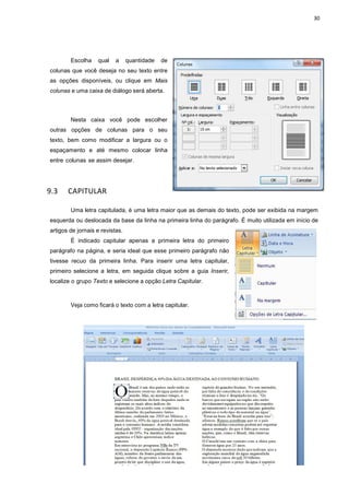 30
Escolha qual a quantidade de
colunas que você deseja no seu texto entre
as opções disponíveis, ou clique em Mais
colunas e uma caixa de diálogo será aberta.
Nesta caixa você pode escolher
outras opções de colunas para o seu
texto, bem como modificar a largura ou o
espaçamento e até mesmo colocar linha
entre colunas se assim desejar.
9.3 CAPITULAR
Uma letra capitulada, é uma letra maior que as demais do texto, pode ser exibida na margem
esquerda ou deslocada da base da linha na primeira linha do parágrafo. É muito utilizada em início de
artigos de jornais e revistas.
É indicado capitular apenas a primeira letra do primeiro
parágrafo na página, e seria ideal que esse primeiro parágrafo não
tivesse recuo da primeira linha. Para inserir uma letra capitular,
primeiro selecione a letra, em seguida clique sobre a guia Inserir,
localize o grupo Texto e selecione a opção Letra Capitular.
Veja como ficará o texto com a letra capitular.
 
