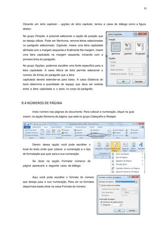 31
Clicando em letra capitular - opções de letra capitular, temos a caixa de diálogo como a figura
abaixo:
No grupo Posição, é possível selecionar a opção de posição que
se deseja utilizar. Pode ser Nenhuma, remove letras selecionadas
no parágrafo selecionado. Capitular, insere uma letra capitulada
alinhada com a margem esquerda e finalmente Na margem, insere
uma letra capitulada na margem esquerda, iniciando com a
primeira linha do parágrafo.
No grupo Opções, podemos escolher uma fonte específica para a
letra capitulada. A caixa Altura da letra permite selecionar o
número de linhas do parágrafo que a letra
capitulada deverá estender-se para baixo. A caixa Distância do
texto determina a quantidade de espaço que deve ser exibida
entre a letra capitulada e o texto no corpo do parágrafo.
9.4 NÚMEROS DE PÁGINA
Inclui número nas páginas do documento. Para colocar a numeração, clique na guia
Inserir, na opção Números de página, que está no grupo Cabeçalho e Rodapé.
Dentro dessa opção você pode escolher o
local do texto onde quer colocar a numeração e o tipo
de formatação que quer para a sua numeração.
Se clicar na opção Formatar números de
página aparecerá a seguinte caixa de diálogo:
Aqui você pode escolher o formato do número
que deseja para a sua numeração. Para ver os formatos
disponíveis basta clicar na caixa Formato do número.
 