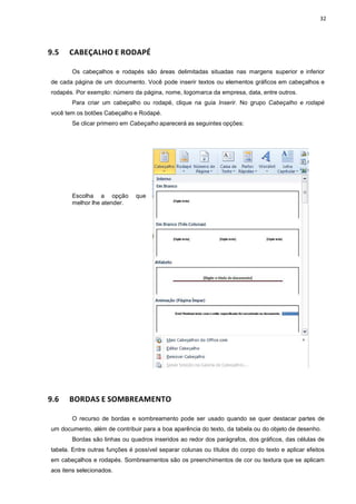 32
9.5 CABEÇALHO E RODAPÉ
Os cabeçalhos e rodapés são áreas delimitadas situadas nas margens superior e inferior
de cada página de um documento. Você pode inserir textos ou elementos gráficos em cabeçalhos e
rodapés. Por exemplo: número da página, nome, logomarca da empresa, data, entre outros.
Para criar um cabeçalho ou rodapé, clique na guia Inserir. No grupo Cabeçalho e rodapé
você tem os botões Cabeçalho e Rodapé.
Se clicar primeiro em Cabeçalho aparecerá as seguintes opções:
Escolha a opção que
melhor lhe atender.
9.6 BORDAS E SOMBREAMENTO
O recurso de bordas e sombreamento pode ser usado quando se quer destacar partes de
um documento, além de contribuir para a boa aparência do texto, da tabela ou do objeto de desenho.
Bordas são linhas ou quadros inseridos ao redor dos parágrafos, dos gráficos, das células de
tabela. Entre outras funções é possível separar colunas ou títulos do corpo do texto e aplicar efeitos
em cabeçalhos e rodapés. Sombreamentos são os preenchimentos de cor ou textura que se aplicam
aos itens selecionados.
 