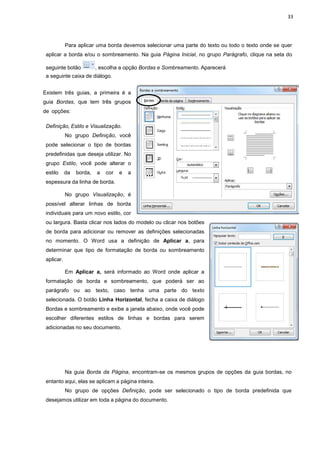 33
Para aplicar uma borda devemos selecionar uma parte do texto ou todo o texto onde se quer
aplicar a borda e/ou o sombreamento. Na guia Página Inicial, no grupo Parágrafo, clique na seta do
seguinte botão , escolha a opção Bordas e Sombreamento. Aparecerá
a seguinte caixa de diálogo.
Existem três guias, a primeira é a
guia Bordas, que tem três grupos
de opções:
Definição, Estilo e Visualização.
No grupo Definição, você
pode selecionar o tipo de bordas
predefinidas que deseja utilizar. No
grupo Estilo, você pode alterar o
estilo da borda, a cor e a
espessura da linha de borda.
No grupo Visualização, é
possível alterar linhas de borda
individuais para um novo estilo, cor
ou largura. Basta clicar nos lados do modelo ou clicar nos botões
de borda para adicionar ou remover as definições selecionadas
no momento. O Word usa a definição de Aplicar a, para
determinar que tipo de formatação de borda ou sombreamento
aplicar.
Em Aplicar a, será informado ao Word onde aplicar a
formatação de borda e sombreamento, que poderá ser ao
parágrafo ou ao texto, caso tenha uma parte do texto
selecionada. O botão Linha Horizontal, fecha a caixa de diálogo
Bordas e sombreamento e exibe a janela abaixo, onde você pode
escolher diferentes estilos de linhas e bordas para serem
adicionadas no seu documento.
Na guia Borda da Página, encontram-se os mesmos grupos de opções da guia bordas, no
entanto aqui, elas se aplicam a página inteira.
No grupo de opções Definição, pode ser selecionado o tipo de borda predefinida que
desejamos utilizar em toda a página do documento.
 