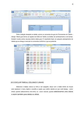 39
Feita a seleção desejada na tabela, acione os comandos da guia de Ferramentas de Tabela -
Design. Nesta guia temos as opções de Estilo de Tabela, os botões de sombreamento e de bordas.
Existem muitos outros recursos dentro desta guia. É importante fazer um pequeno planejamento da
tabela que se deseja e executar os comandos conforme o que se pretende.
10.3 EXCLUIR TABELA, COLUNAS E LINHAS
Selecione a tabela, coluna ou linha a ser apagada, clique com o botão direito do mouse
para aparecer o menu rápido e escolha a opção que melhor atende ao que você deseja, ―excluir
linhaǁ, quando selecionamos uma linha, ou ―excluir colunaǁ, quando selecionamos uma coluna
e assim também para tabela ou célula.
 