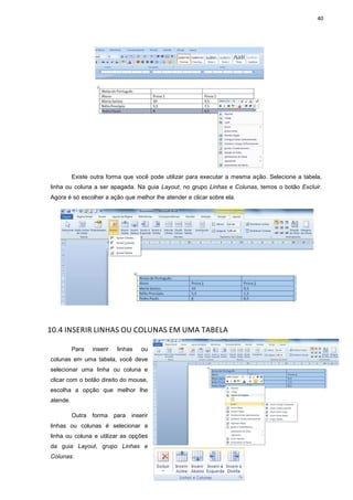 40
Existe outra forma que você pode utilizar para executar a mesma ação. Selecione a tabela,
linha ou coluna a ser apagada. Na guia Layout, no grupo Linhas e Colunas, temos o botão Excluir.
Agora é só escolher a ação que melhor lhe atender e clicar sobre ela.
10.4 INSERIR LINHAS OU COLUNAS EM UMA TABELA
Para inserir linhas ou
colunas em uma tabela, você deve
selecionar uma linha ou coluna e
clicar com o botão direito do mouse,
escolha a opção que melhor lhe
atende.
Outra forma para inserir
linhas ou colunas é selecionar a
linha ou coluna e utilizar as opções
da guia Layout, grupo Linhas e
Colunas.
 