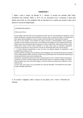 41
EXERCÍCIO-1
1. Digite o texto a seguir, de Marcelo R. L. Oliveira. A reunião dos planetas (São Paulo:
Companhia das Letrinhas, 2000). p. 67-71 em um documento novo e pressione a tecla enter
apenas para iniciar um novo parágrafo. Não se preocupe com o quadro que envolve o texto, ele é
apenas um recurso de diagramação.
A REUNIÃO DOS PLANETAS
O Discurso da Terra
Caros amigos. Antes de falar de mim, gostaria de dizer que me sinto honrado em pertencer a este
grupo de planetas. Enquanto vocês discutiam, deu para notar o quanto são sábios. O interessante é
que, apesar dessa qualidade ser comum a todos, vocês são diferentes. Cada planeta é especial.
No que me diz respeito, creio também ter alguns encantos e particularidades. Possuo grandes
oceanos, às vezes verdes, às vezes azuis ou acinzentados, que abrigam os mais variados tipos de vida.
Neles vivem seres maravilhosos dos quais pouco ou nada se sabe ainda. Tenho tantas chuvas e neves
lindas! Mas minhas chuvas estão mudando e ás vezes caem sujas de estranhas substâncias
corrosivas. Enquanto isso, meus oceanos e rios vão se enchendo de óleo, lixo e outras sujeiras.
... A minha principal característica, o que me torna um planeta especial, é justamente a vida
inteligente que surgiu em mim.
O pior é quando a mudança é provocada por seres inteligentes. Aí eu fico pensando: bem que podiam
tê-la evitado, bastava refletir um pouco. Os SPTs (seres problemáticos da Terra) são tão estranhos que
muitas vezes fazem coisas contra a própria vida.
Entretanto, não podemos pensar que tudo o que eles fazem é ruim. A mesma criatura que provoca
as guerras e a fome, a mesma criatura que não aprendeu ainda a se relacionar comigo, é a criadora
dos mais belos sons, das mais lindas imagens. A mesma criatura que destrói seu ambiente é a que
admira a flor...
A Terra, feliz, sorriu para a Lua, que também era cheia de felicidade. A felicidade das duas velhas
amigas contagiou os planetas.
2. Ao concluir a digitação, salve o arquivo na sua pasta, com o nome: A Reunião dos
Planetas.
 