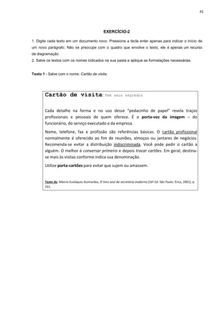 42
EXERCÍCIO-2
1. Digite cada texto em um documento novo. Pressione a tecla enter apenas para indicar o início de
um novo parágrafo. Não se preocupe com o quadro que envolve o texto, ele é apenas um recurso
de diagramação.
2. Salve os textos com os nomes indicados na sua pasta e aplique as formatações necessárias.
Texto 1 - Salve com o nome: Cartão de visita.
Cartão de visita: Tem seus segredos
Cada detalhe na forma e no uso desse “pedacinho de papel” revela traços
profissionais e pessoais de quem oferece. É o porta-voz da imagem – do
funcionário, do serviço executado e da empresa.
Nome, telefone, fax e profissão são referências básicas. O cartão profissional
normalmente é oferecido ao fim de reuniões, almoços ou jantares de negócios.
Recomenda-se evitar a distribuição indiscriminada. Você pode pedir o cartão a
alguém. O melhor é conversar primeiro e depois trocar cartões. Em geral, destina-
se mais às visitas conforme indica sua denominação.
Utilize porta-cartões para evitar que sujem ou amassem.
Texto de: Márcio Eustáquio Guimarães, O livro azul da secretária moderna (16ª Ed. São Paulo: Érica, 2001), p.
251.
 