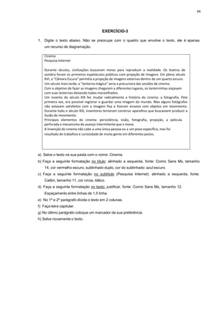 44
EXERCÍCIO-3
1. Digite o texto abaixo. Não se preocupe com o quadro que envolve o texto, ele é apenas
um recurso de diagramação.
Cinema
Pesquisa Internet
Durante séculos, civilizações buscaram meios para reproduzir a realidade. Os teatros de
sombra foram os primeiros espetáculos públicos com projeção de imagens. Em pleno século
XVI, a “Câmara Escura” permitia a projeção de imagens externas dentro de um quarto escuro.
Um século mais tarde, a “lanterna mágica” seria a precursora das sessões de cinema.
Com o objetivo de fazer as imagens chegarem a diferentes lugares, os lanterninhas viajavam
com suas lanternas deixando todos maravilhados.
Um invento do século XIX fez mudar radicalmente a história do cinema: a fotografia. Pela
primeira vez, era possível registrar e guardar uma imagem do mundo. Mas alguns fotógrafos
não estavam satisfeitos com a imagem fixa e fizeram ensaios com objetos em movimento.
Durante todo o século XIX, inventores tentaram construir aparelhos que buscassem produzir a
ilusão do movimento.
Principais elementos do cinema: persistência, visão, fotografia, projeção, a película
perfurada e mecanismo de avanço intermitente que a mova.
A invenção do cinema não cabe a uma única pessoa ou a um povo específico, mas foi
resultado de trabalhos e curiosidade de muita gente em diferentes países.
a) Salve o texto na sua pasta com o nome: Cinema.
b) Faça a seguinte formatação no título: alinhado a esquerda, fonte: Comic Sans Ms, tamanho
14, cor vermelho escuro, sublinhado duplo, cor do sublinhado: azul escuro.
c) Faça a seguinte formatação no subtítulo (Pesquisa Internet): alinhado a esquerda, fonte:
Calibri, tamanho 11, cor cinza, itálico.
d) Faça a seguinte formatação no texto: justificar, fonte: Comic Sans Ms, tamanho 12.
Espaçamento entre linhas de 1,5 linha.
e) No 1º e 2º parágrafo divida o texto em 2 colunas.
f) Faça letra capitular.
g) No último parágrafo coloque um marcador da sua preferência.
h) Salve novamente o texto.
 