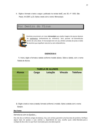 4. Digite e formate o text
Paulo, 4-4-2007, p.23.
Por Dentro
Cientistas an
de nanôme
dentro de u
de alumínio
1. Insira, digite e formate
Tabela de Alunos.
Alunos Cargo
2. Digite o texto e insira a
Queijos.
Boa Forma
Derreta-se com os Queijos...
Eles não são os melhores amigos
alguns tipos de queijos e su
cardápio do dia-a-dia e os que ficam
to a seguir, publicado na revista IstoÉ, ano 30,
p.23. Salve o texto com o nome: Microscópio.
Dentro do Vírus
nunciaram um novo microscópio que amplia imagens
etros (milionésimos de milímetro). Será possível
uma célula. O microscópio tem em seu cilindro camadas
que espalham raios de luz sem embaralhá-los.
EXERCÍCIO-5
formate a tabela conforme modelo abaixo. Salve a tabela,
TABELA DE ALUNOS
Cargo Lotação Vínculo
ra a tabela, formate conforme o modelo. Salve a tabela c
os...
amigos da balança, mas, com certeza, garantem uma boa do
suas calorias e, dependendo do caso, escolha qu
ficam reservados para uma data especial.
47
nº 1.953, São
s de poucas dezenas
ível ver biomoléculas
cilindro camadas de prata e óxido
tabela, com o nome:
Telefone
ela com o nome:
boa dose de proteína. Verifique
uais estão liberados para o
 