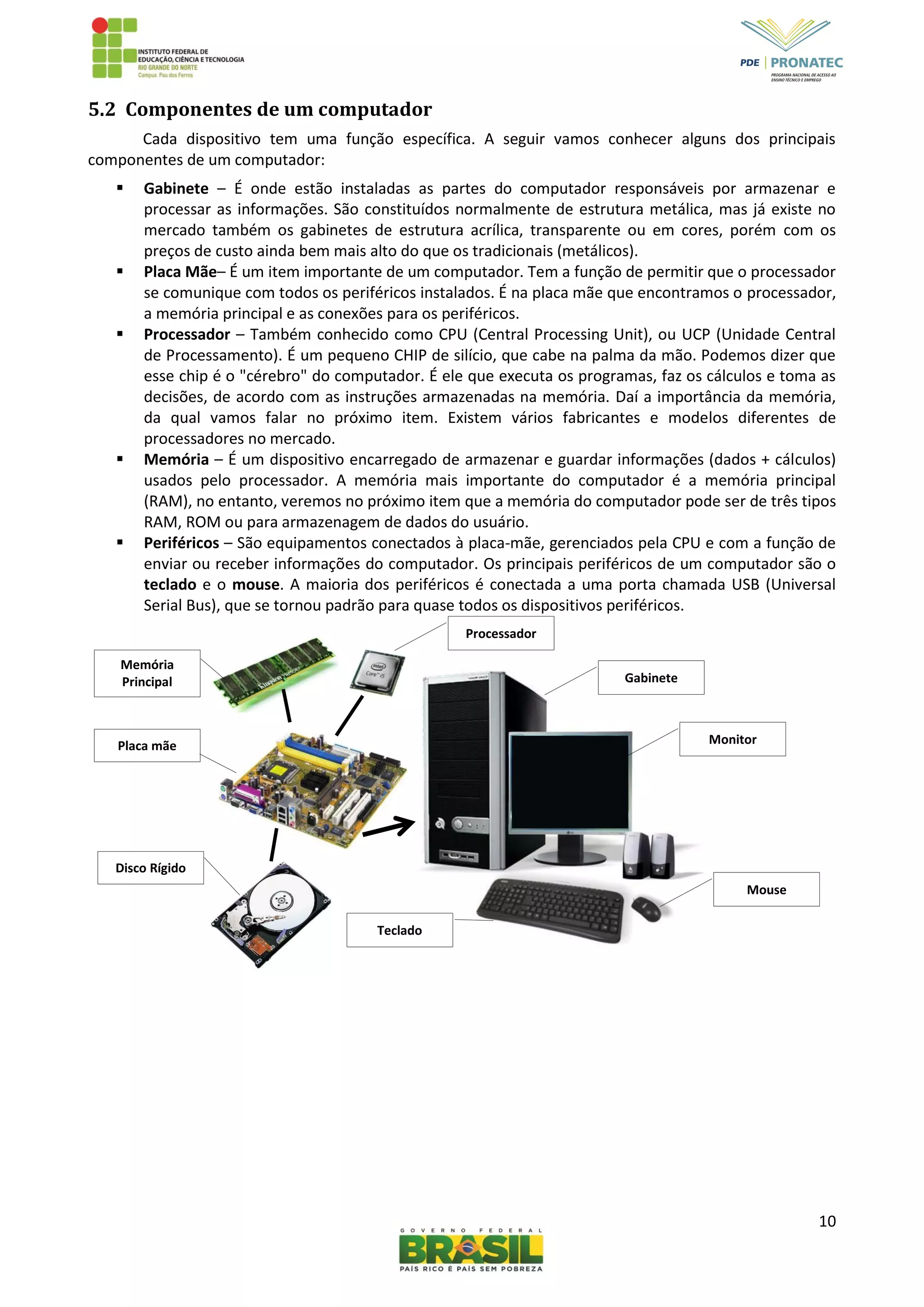 10
5.2 Componentes de um computador
Cada dispositivo tem uma função específica. A seguir vamos conhecer alguns dos principais
componentes de um computador:
 Gabinete – É onde estão instaladas as partes do computador responsáveis por armazenar e
processar as informações. São constituídos normalmente de estrutura metálica, mas já existe no
mercado também os gabinetes de estrutura acrílica, transparente ou em cores, porém com os
preços de custo ainda bem mais alto do que os tradicionais (metálicos).
 Placa Mãe– É um item importante de um computador. Tem a função de permitir que o processador
se comunique com todos os periféricos instalados. É na placa mãe que encontramos o processador,
a memória principal e as conexões para os periféricos.
 Processador – Também conhecido como CPU (Central Processing Unit), ou UCP (Unidade Central
de Processamento). É um pequeno CHIP de silício, que cabe na palma da mão. Podemos dizer que
esse chip é o "cérebro" do computador. É ele que executa os programas, faz os cálculos e toma as
decisões, de acordo com as instruções armazenadas na memória. Daí a importância da memória,
da qual vamos falar no próximo item. Existem vários fabricantes e modelos diferentes de
processadores no mercado.
 Memória – É um dispositivo encarregado de armazenar e guardar informações (dados + cálculos)
usados pelo processador. A memória mais importante do computador é a memória principal
(RAM), no entanto, veremos no próximo item que a memória do computador pode ser de três tipos
RAM, ROM ou para armazenagem de dados do usuário.
 Periféricos – São equipamentos conectados à placa-mãe, gerenciados pela CPU e com a função de
enviar ou receber informações do computador. Os principais periféricos de um computador são o
teclado e o mouse. A maioria dos periféricos é conectada a uma porta chamada USB (Universal
Serial Bus), que se tornou padrão para quase todos os dispositivos periféricos.
Memória
Principal
Processador
Gabinete
Monitor
Mouse
Teclado
Disco Rígido
Placa mãe
 