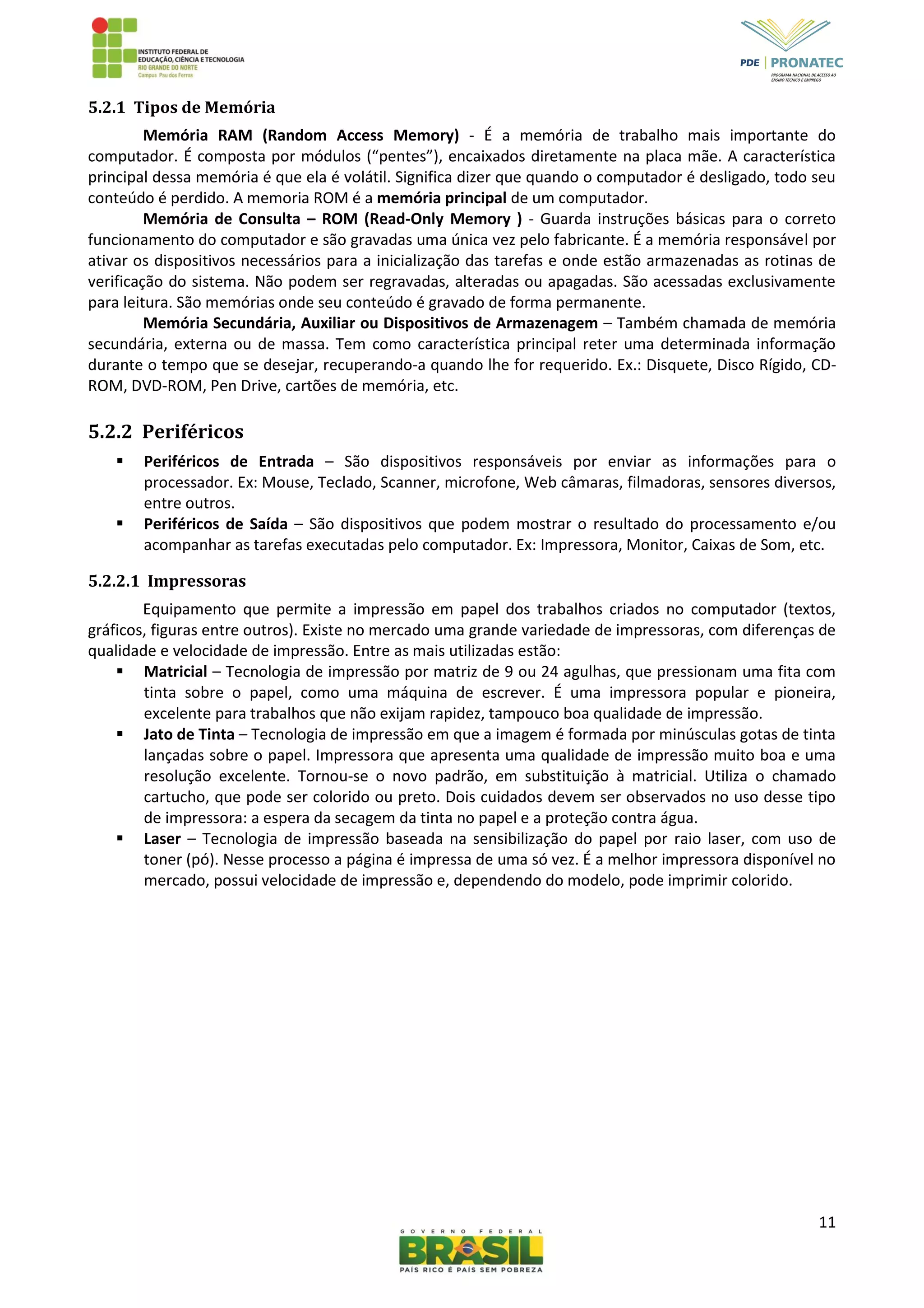 11
5.2.1 Tipos de Memória
Memória RAM (Random Access Memory) - É a memória de trabalho mais importante do
computador. É composta por módulos (“pentes”), encaixados diretamente na placa mãe. A característica
principal dessa memória é que ela é volátil. Significa dizer que quando o computador é desligado, todo seu
conteúdo é perdido. A memoria ROM é a memória principal de um computador.
Memória de Consulta – ROM (Read-Only Memory ) - Guarda instruções básicas para o correto
funcionamento do computador e são gravadas uma única vez pelo fabricante. É a memória responsável por
ativar os dispositivos necessários para a inicialização das tarefas e onde estão armazenadas as rotinas de
verificação do sistema. Não podem ser regravadas, alteradas ou apagadas. São acessadas exclusivamente
para leitura. São memórias onde seu conteúdo é gravado de forma permanente.
Memória Secundária, Auxiliar ou Dispositivos de Armazenagem – Também chamada de memória
secundária, externa ou de massa. Tem como característica principal reter uma determinada informação
durante o tempo que se desejar, recuperando-a quando lhe for requerido. Ex.: Disquete, Disco Rígido, CD-
ROM, DVD-ROM, Pen Drive, cartões de memória, etc.
5.2.2 Periféricos
 Periféricos de Entrada – São dispositivos responsáveis por enviar as informações para o
processador. Ex: Mouse, Teclado, Scanner, microfone, Web câmaras, filmadoras, sensores diversos,
entre outros.
 Periféricos de Saída – São dispositivos que podem mostrar o resultado do processamento e/ou
acompanhar as tarefas executadas pelo computador. Ex: Impressora, Monitor, Caixas de Som, etc.
5.2.2.1 Impressoras
Equipamento que permite a impressão em papel dos trabalhos criados no computador (textos,
gráficos, figuras entre outros). Existe no mercado uma grande variedade de impressoras, com diferenças de
qualidade e velocidade de impressão. Entre as mais utilizadas estão:
 Matricial – Tecnologia de impressão por matriz de 9 ou 24 agulhas, que pressionam uma fita com
tinta sobre o papel, como uma máquina de escrever. É uma impressora popular e pioneira,
excelente para trabalhos que não exijam rapidez, tampouco boa qualidade de impressão.
 Jato de Tinta – Tecnologia de impressão em que a imagem é formada por minúsculas gotas de tinta
lançadas sobre o papel. Impressora que apresenta uma qualidade de impressão muito boa e uma
resolução excelente. Tornou-se o novo padrão, em substituição à matricial. Utiliza o chamado
cartucho, que pode ser colorido ou preto. Dois cuidados devem ser observados no uso desse tipo
de impressora: a espera da secagem da tinta no papel e a proteção contra água.
 Laser – Tecnologia de impressão baseada na sensibilização do papel por raio laser, com uso de
toner (pó). Nesse processo a página é impressa de uma só vez. É a melhor impressora disponível no
mercado, possui velocidade de impressão e, dependendo do modelo, pode imprimir colorido.
 
