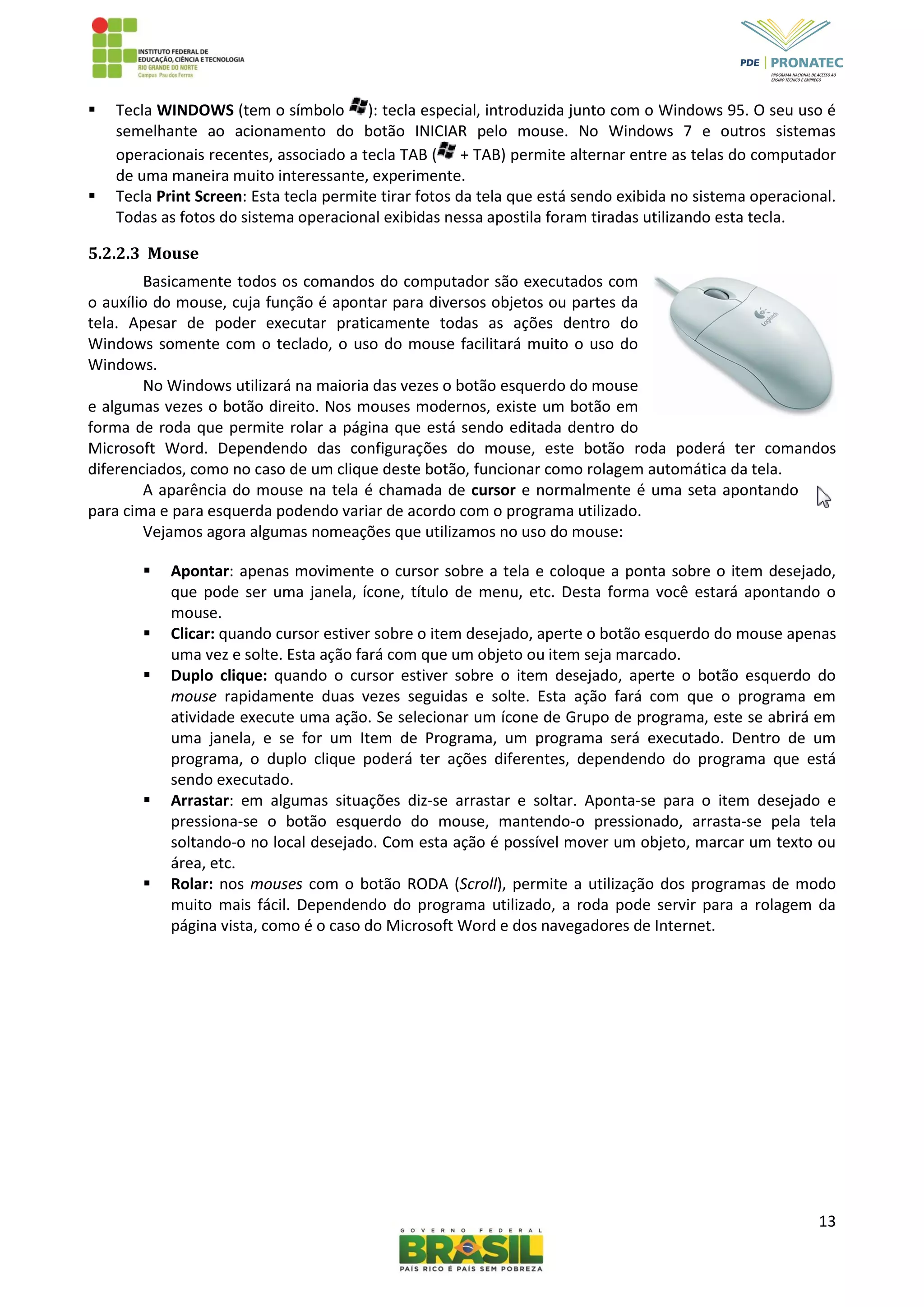 13
 Tecla WINDOWS (tem o símbolo ): tecla especial, introduzida junto com o Windows 95. O seu uso é
semelhante ao acionamento do botão INICIAR pelo mouse. No Windows 7 e outros sistemas
operacionais recentes, associado a tecla TAB ( + TAB) permite alternar entre as telas do computador
de uma maneira muito interessante, experimente.
 Tecla Print Screen: Esta tecla permite tirar fotos da tela que está sendo exibida no sistema operacional.
Todas as fotos do sistema operacional exibidas nessa apostila foram tiradas utilizando esta tecla.
5.2.2.3 Mouse
Basicamente todos os comandos do computador são executados com
o auxílio do mouse, cuja função é apontar para diversos objetos ou partes da
tela. Apesar de poder executar praticamente todas as ações dentro do
Windows somente com o teclado, o uso do mouse facilitará muito o uso do
Windows.
No Windows utilizará na maioria das vezes o botão esquerdo do mouse
e algumas vezes o botão direito. Nos mouses modernos, existe um botão em
forma de roda que permite rolar a página que está sendo editada dentro do
Microsoft Word. Dependendo das configurações do mouse, este botão roda poderá ter comandos
diferenciados, como no caso de um clique deste botão, funcionar como rolagem automática da tela.
A aparência do mouse na tela é chamada de cursor e normalmente é uma seta apontando
para cima e para esquerda podendo variar de acordo com o programa utilizado.
Vejamos agora algumas nomeações que utilizamos no uso do mouse:
 Apontar: apenas movimente o cursor sobre a tela e coloque a ponta sobre o item desejado,
que pode ser uma janela, ícone, título de menu, etc. Desta forma você estará apontando o
mouse.
 Clicar: quando cursor estiver sobre o item desejado, aperte o botão esquerdo do mouse apenas
uma vez e solte. Esta ação fará com que um objeto ou item seja marcado.
 Duplo clique: quando o cursor estiver sobre o item desejado, aperte o botão esquerdo do
mouse rapidamente duas vezes seguidas e solte. Esta ação fará com que o programa em
atividade execute uma ação. Se selecionar um ícone de Grupo de programa, este se abrirá em
uma janela, e se for um Item de Programa, um programa será executado. Dentro de um
programa, o duplo clique poderá ter ações diferentes, dependendo do programa que está
sendo executado.
 Arrastar: em algumas situações diz-se arrastar e soltar. Aponta-se para o item desejado e
pressiona-se o botão esquerdo do mouse, mantendo-o pressionado, arrasta-se pela tela
soltando-o no local desejado. Com esta ação é possível mover um objeto, marcar um texto ou
área, etc.
 Rolar: nos mouses com o botão RODA (Scroll), permite a utilização dos programas de modo
muito mais fácil. Dependendo do programa utilizado, a roda pode servir para a rolagem da
página vista, como é o caso do Microsoft Word e dos navegadores de Internet.
 