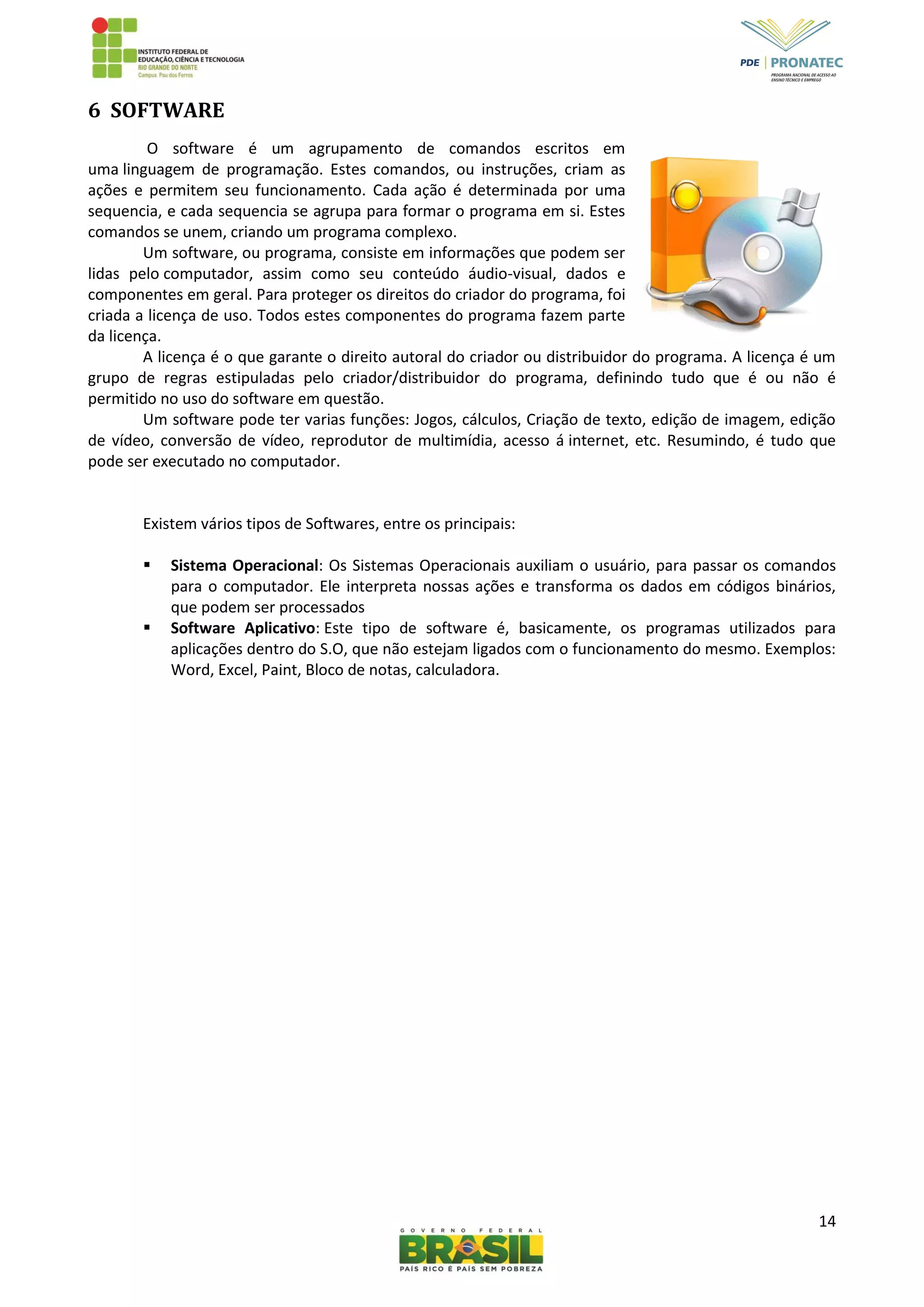 14
6 SOFTWARE
O software é um agrupamento de comandos escritos em
uma linguagem de programação. Estes comandos, ou instruções, criam as
ações e permitem seu funcionamento. Cada ação é determinada por uma
sequencia, e cada sequencia se agrupa para formar o programa em si. Estes
comandos se unem, criando um programa complexo.
Um software, ou programa, consiste em informações que podem ser
lidas pelo computador, assim como seu conteúdo áudio-visual, dados e
componentes em geral. Para proteger os direitos do criador do programa, foi
criada a licença de uso. Todos estes componentes do programa fazem parte
da licença.
A licença é o que garante o direito autoral do criador ou distribuidor do programa. A licença é um
grupo de regras estipuladas pelo criador/distribuidor do programa, definindo tudo que é ou não é
permitido no uso do software em questão.
Um software pode ter varias funções: Jogos, cálculos, Criação de texto, edição de imagem, edição
de vídeo, conversão de vídeo, reprodutor de multimídia, acesso á internet, etc. Resumindo, é tudo que
pode ser executado no computador.
Existem vários tipos de Softwares, entre os principais:
 Sistema Operacional: Os Sistemas Operacionais auxiliam o usuário, para passar os comandos
para o computador. Ele interpreta nossas ações e transforma os dados em códigos binários,
que podem ser processados
 Software Aplicativo: Este tipo de software é, basicamente, os programas utilizados para
aplicações dentro do S.O, que não estejam ligados com o funcionamento do mesmo. Exemplos:
Word, Excel, Paint, Bloco de notas, calculadora.
 
