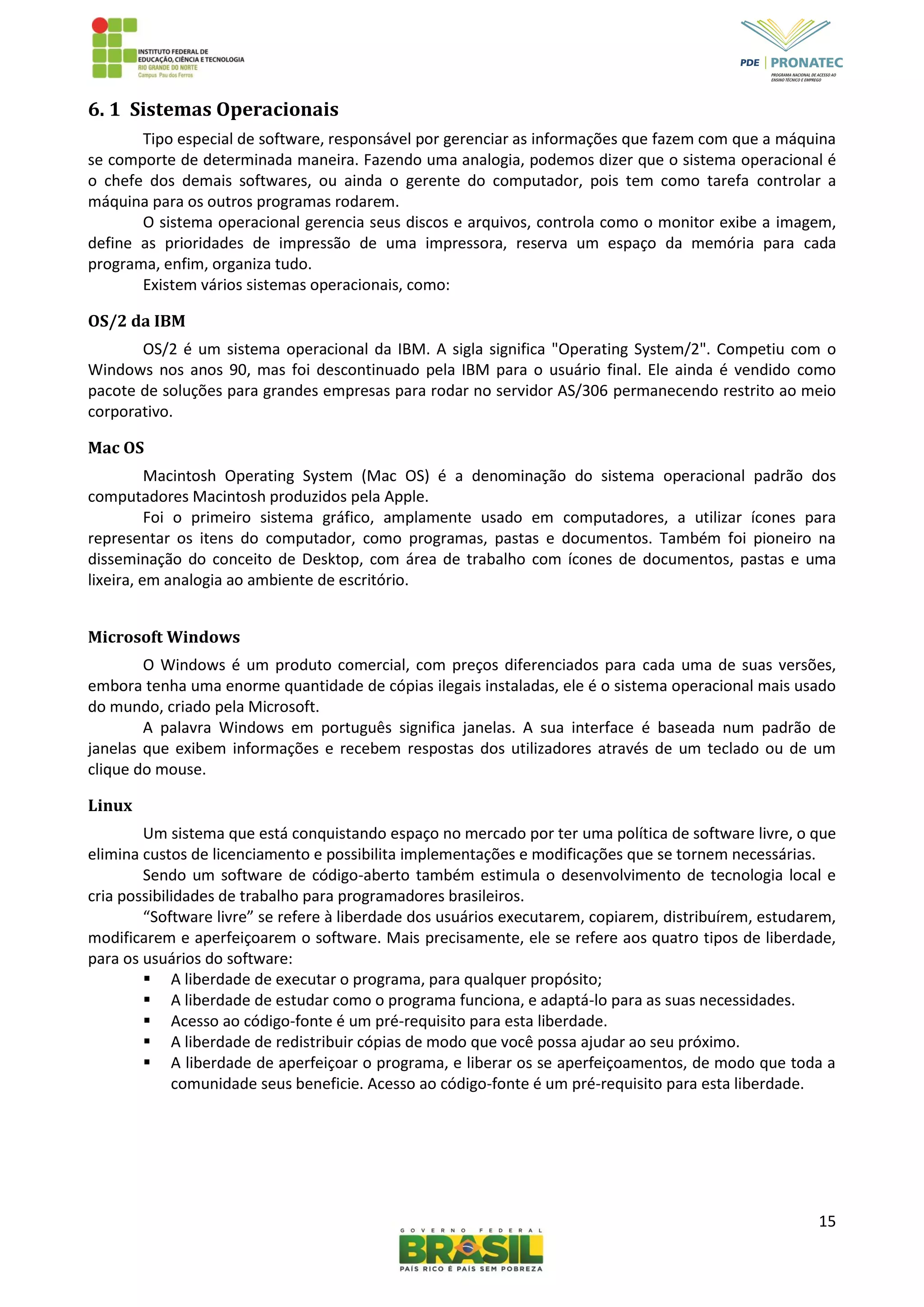 15
6. 1 Sistemas Operacionais
Tipo especial de software, responsável por gerenciar as informações que fazem com que a máquina
se comporte de determinada maneira. Fazendo uma analogia, podemos dizer que o sistema operacional é
o chefe dos demais softwares, ou ainda o gerente do computador, pois tem como tarefa controlar a
máquina para os outros programas rodarem.
O sistema operacional gerencia seus discos e arquivos, controla como o monitor exibe a imagem,
define as prioridades de impressão de uma impressora, reserva um espaço da memória para cada
programa, enfim, organiza tudo.
Existem vários sistemas operacionais, como:
OS/2 da IBM
OS/2 é um sistema operacional da IBM. A sigla significa "Operating System/2". Competiu com o
Windows nos anos 90, mas foi descontinuado pela IBM para o usuário final. Ele ainda é vendido como
pacote de soluções para grandes empresas para rodar no servidor AS/306 permanecendo restrito ao meio
corporativo.
Mac OS
Macintosh Operating System (Mac OS) é a denominação do sistema operacional padrão dos
computadores Macintosh produzidos pela Apple.
Foi o primeiro sistema gráfico, amplamente usado em computadores, a utilizar ícones para
representar os itens do computador, como programas, pastas e documentos. Também foi pioneiro na
disseminação do conceito de Desktop, com área de trabalho com ícones de documentos, pastas e uma
lixeira, em analogia ao ambiente de escritório.
Microsoft Windows
O Windows é um produto comercial, com preços diferenciados para cada uma de suas versões,
embora tenha uma enorme quantidade de cópias ilegais instaladas, ele é o sistema operacional mais usado
do mundo, criado pela Microsoft.
A palavra Windows em português significa janelas. A sua interface é baseada num padrão de
janelas que exibem informações e recebem respostas dos utilizadores através de um teclado ou de um
clique do mouse.
Linux
Um sistema que está conquistando espaço no mercado por ter uma política de software livre, o que
elimina custos de licenciamento e possibilita implementações e modificações que se tornem necessárias.
Sendo um software de código-aberto também estimula o desenvolvimento de tecnologia local e
cria possibilidades de trabalho para programadores brasileiros.
“Software livre” se refere à liberdade dos usuários executarem, copiarem, distribuírem, estudarem,
modificarem e aperfeiçoarem o software. Mais precisamente, ele se refere aos quatro tipos de liberdade,
para os usuários do software:
 A liberdade de executar o programa, para qualquer propósito;
 A liberdade de estudar como o programa funciona, e adaptá-lo para as suas necessidades.
 Acesso ao código-fonte é um pré-requisito para esta liberdade.
 A liberdade de redistribuir cópias de modo que você possa ajudar ao seu próximo.
 A liberdade de aperfeiçoar o programa, e liberar os se aperfeiçoamentos, de modo que toda a
comunidade seus beneficie. Acesso ao código-fonte é um pré-requisito para esta liberdade.
 