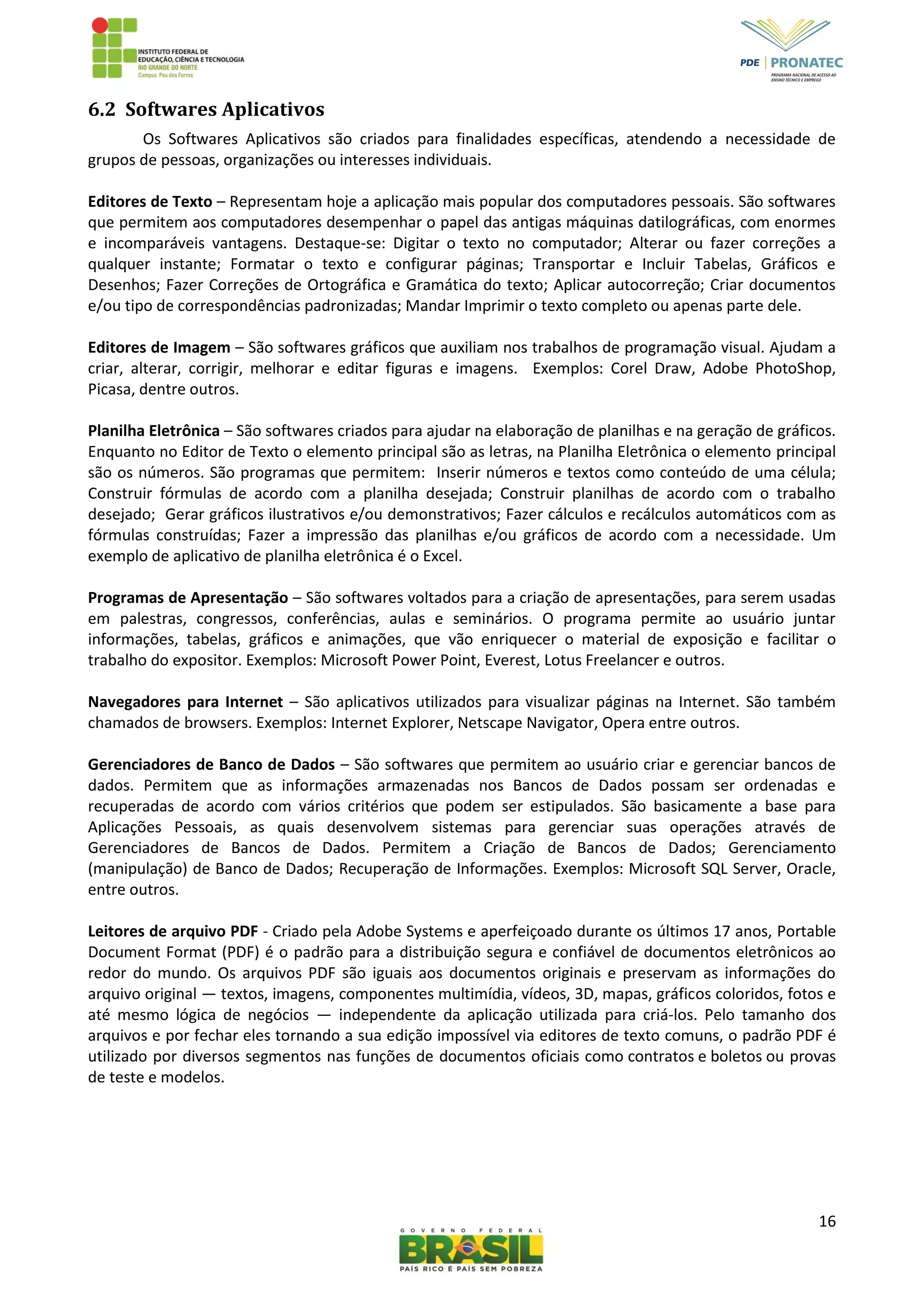 16
6.2 Softwares Aplicativos
Os Softwares Aplicativos são criados para finalidades específicas, atendendo a necessidade de
grupos de pessoas, organizações ou interesses individuais.
Editores de Texto – Representam hoje a aplicação mais popular dos computadores pessoais. São softwares
que permitem aos computadores desempenhar o papel das antigas máquinas datilográficas, com enormes
e incomparáveis vantagens. Destaque-se: Digitar o texto no computador; Alterar ou fazer correções a
qualquer instante; Formatar o texto e configurar páginas; Transportar e Incluir Tabelas, Gráficos e
Desenhos; Fazer Correções de Ortográfica e Gramática do texto; Aplicar autocorreção; Criar documentos
e/ou tipo de correspondências padronizadas; Mandar Imprimir o texto completo ou apenas parte dele.
Editores de Imagem – São softwares gráficos que auxiliam nos trabalhos de programação visual. Ajudam a
criar, alterar, corrigir, melhorar e editar figuras e imagens. Exemplos: Corel Draw, Adobe PhotoShop,
Picasa, dentre outros.
Planilha Eletrônica – São softwares criados para ajudar na elaboração de planilhas e na geração de gráficos.
Enquanto no Editor de Texto o elemento principal são as letras, na Planilha Eletrônica o elemento principal
são os números. São programas que permitem: Inserir números e textos como conteúdo de uma célula;
Construir fórmulas de acordo com a planilha desejada; Construir planilhas de acordo com o trabalho
desejado; Gerar gráficos ilustrativos e/ou demonstrativos; Fazer cálculos e recálculos automáticos com as
fórmulas construídas; Fazer a impressão das planilhas e/ou gráficos de acordo com a necessidade. Um
exemplo de aplicativo de planilha eletrônica é o Excel.
Programas de Apresentação – São softwares voltados para a criação de apresentações, para serem usadas
em palestras, congressos, conferências, aulas e seminários. O programa permite ao usuário juntar
informações, tabelas, gráficos e animações, que vão enriquecer o material de exposição e facilitar o
trabalho do expositor. Exemplos: Microsoft Power Point, Everest, Lotus Freelancer e outros.
Navegadores para Internet – São aplicativos utilizados para visualizar páginas na Internet. São também
chamados de browsers. Exemplos: Internet Explorer, Netscape Navigator, Opera entre outros.
Gerenciadores de Banco de Dados – São softwares que permitem ao usuário criar e gerenciar bancos de
dados. Permitem que as informações armazenadas nos Bancos de Dados possam ser ordenadas e
recuperadas de acordo com vários critérios que podem ser estipulados. São basicamente a base para
Aplicações Pessoais, as quais desenvolvem sistemas para gerenciar suas operações através de
Gerenciadores de Bancos de Dados. Permitem a Criação de Bancos de Dados; Gerenciamento
(manipulação) de Banco de Dados; Recuperação de Informações. Exemplos: Microsoft SQL Server, Oracle,
entre outros.
Leitores de arquivo PDF - Criado pela Adobe Systems e aperfeiçoado durante os últimos 17 anos, Portable
Document Format (PDF) é o padrão para a distribuição segura e confiável de documentos eletrônicos ao
redor do mundo. Os arquivos PDF são iguais aos documentos originais e preservam as informações do
arquivo original — textos, imagens, componentes multimídia, vídeos, 3D, mapas, gráficos coloridos, fotos e
até mesmo lógica de negócios — independente da aplicação utilizada para criá-los. Pelo tamanho dos
arquivos e por fechar eles tornando a sua edição impossível via editores de texto comuns, o padrão PDF é
utilizado por diversos segmentos nas funções de documentos oficiais como contratos e boletos ou provas
de teste e modelos.
 