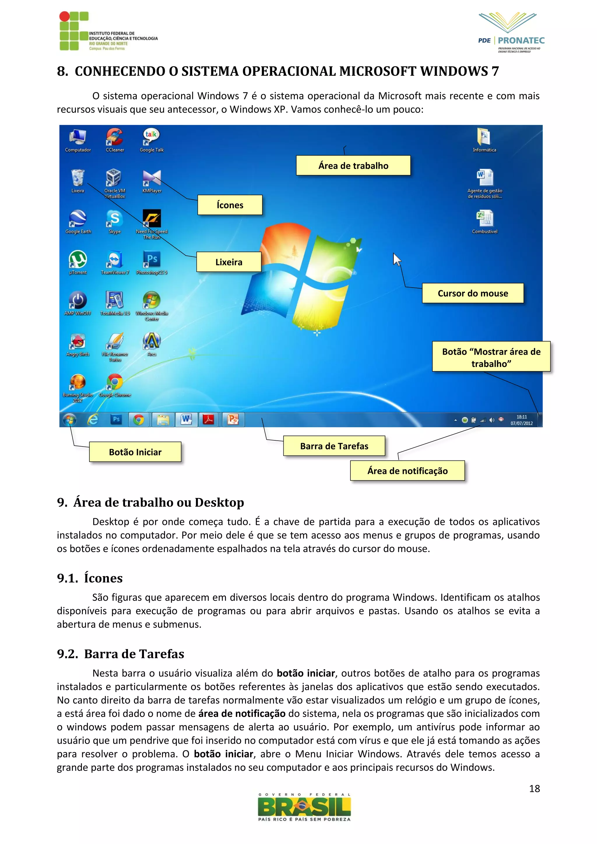 18
8. CONHECENDO O SISTEMA OPERACIONAL MICROSOFT WINDOWS 7
O sistema operacional Windows 7 é o sistema operacional da Microsoft mais recente e com mais
recursos visuais que seu antecessor, o Windows XP. Vamos conhecê-lo um pouco:
9. Área de trabalho ou Desktop
Desktop é por onde começa tudo. É a chave de partida para a execução de todos os aplicativos
instalados no computador. Por meio dele é que se tem acesso aos menus e grupos de programas, usando
os botões e ícones ordenadamente espalhados na tela através do cursor do mouse.
9.1. Ícones
São figuras que aparecem em diversos locais dentro do programa Windows. Identificam os atalhos
disponíveis para execução de programas ou para abrir arquivos e pastas. Usando os atalhos se evita a
abertura de menus e submenus.
9.2. Barra de Tarefas
Nesta barra o usuário visualiza além do botão iniciar, outros botões de atalho para os programas
instalados e particularmente os botões referentes às janelas dos aplicativos que estão sendo executados.
No canto direito da barra de tarefas normalmente vão estar visualizados um relógio e um grupo de ícones,
a está área foi dado o nome de área de notificação do sistema, nela os programas que são inicializados com
o windows podem passar mensagens de alerta ao usuário. Por exemplo, um antivírus pode informar ao
usuário que um pendrive que foi inserido no computador está com vírus e que ele já está tomando as ações
para resolver o problema. O botão iniciar, abre o Menu Iniciar Windows. Através dele temos acesso a
grande parte dos programas instalados no seu computador e aos principais recursos do Windows.
Barra de Tarefas
Botão Iniciar
Área de notificação
Botão “Mostrar área de
trabalho”
Área de trabalho
Ícones
Cursor do mouse
Lixeira
 