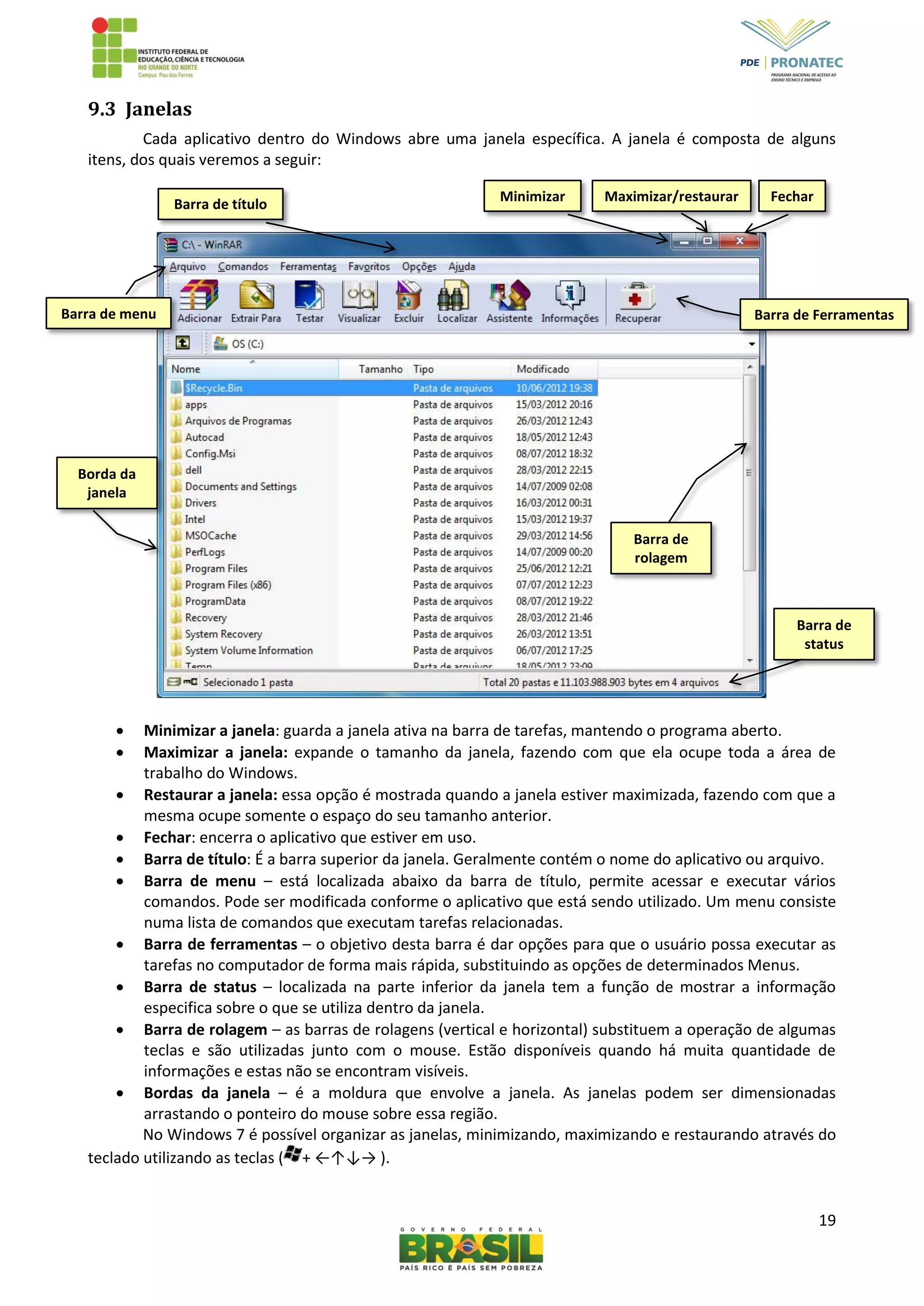 19
9.3 Janelas
Cada aplicativo dentro do Windows abre uma janela específica. A janela é composta de alguns
itens, dos quais veremos a seguir:
 Minimizar a janela: guarda a janela ativa na barra de tarefas, mantendo o programa aberto.
 Maximizar a janela: expande o tamanho da janela, fazendo com que ela ocupe toda a área de
trabalho do Windows.
 Restaurar a janela: essa opção é mostrada quando a janela estiver maximizada, fazendo com que a
mesma ocupe somente o espaço do seu tamanho anterior.
 Fechar: encerra o aplicativo que estiver em uso.
 Barra de título: É a barra superior da janela. Geralmente contém o nome do aplicativo ou arquivo.
 Barra de menu – está localizada abaixo da barra de título, permite acessar e executar vários
comandos. Pode ser modificada conforme o aplicativo que está sendo utilizado. Um menu consiste
numa lista de comandos que executam tarefas relacionadas.
 Barra de ferramentas – o objetivo desta barra é dar opções para que o usuário possa executar as
tarefas no computador de forma mais rápida, substituindo as opções de determinados Menus.
 Barra de status – localizada na parte inferior da janela tem a função de mostrar a informação
especifica sobre o que se utiliza dentro da janela.
 Barra de rolagem – as barras de rolagens (vertical e horizontal) substituem a operação de algumas
teclas e são utilizadas junto com o mouse. Estão disponíveis quando há muita quantidade de
informações e estas não se encontram visíveis.
 Bordas da janela – é a moldura que envolve a janela. As janelas podem ser dimensionadas
arrastando o ponteiro do mouse sobre essa região.
No Windows 7 é possível organizar as janelas, minimizando, maximizando e restaurando através do
teclado utilizando as teclas ( + ←↑↓→ ).
Minimizar Maximizar/restaurar Fechar
Barra de título
Barra de menu Barra de Ferramentas
Barra de
status
Barra de
rolagem
Borda da
janela
 