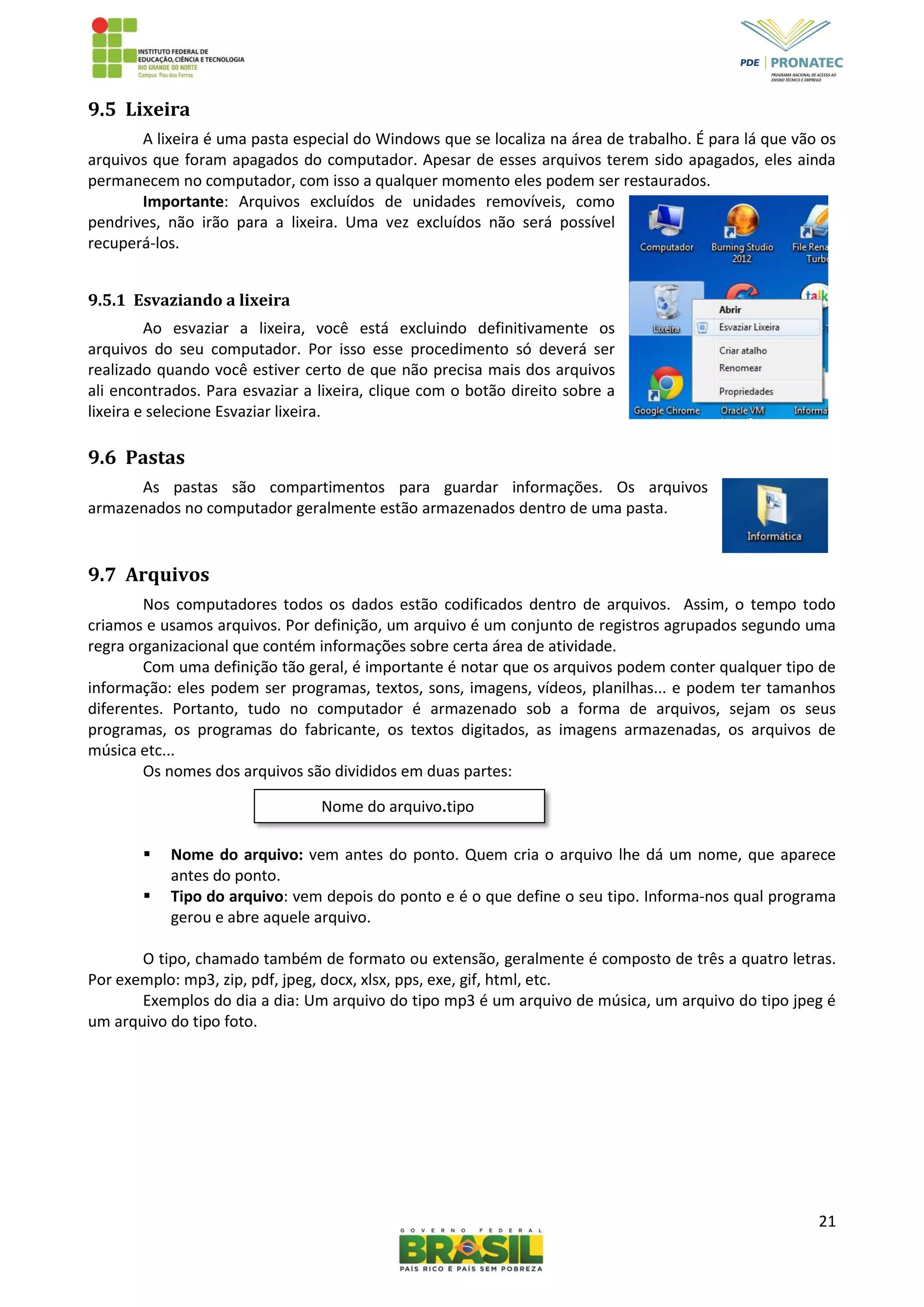 21
Nome do arquivo.tipo
9.5 Lixeira
A lixeira é uma pasta especial do Windows que se localiza na área de trabalho. É para lá que vão os
arquivos que foram apagados do computador. Apesar de esses arquivos terem sido apagados, eles ainda
permanecem no computador, com isso a qualquer momento eles podem ser restaurados.
Importante: Arquivos excluídos de unidades removíveis, como
pendrives, não irão para a lixeira. Uma vez excluídos não será possível
recuperá-los.
9.5.1 Esvaziando a lixeira
Ao esvaziar a lixeira, você está excluindo definitivamente os
arquivos do seu computador. Por isso esse procedimento só deverá ser
realizado quando você estiver certo de que não precisa mais dos arquivos
ali encontrados. Para esvaziar a lixeira, clique com o botão direito sobre a
lixeira e selecione Esvaziar lixeira.
9.6 Pastas
As pastas são compartimentos para guardar informações. Os arquivos
armazenados no computador geralmente estão armazenados dentro de uma pasta.
9.7 Arquivos
Nos computadores todos os dados estão codificados dentro de arquivos. Assim, o tempo todo
criamos e usamos arquivos. Por definição, um arquivo é um conjunto de registros agrupados segundo uma
regra organizacional que contém informações sobre certa área de atividade.
Com uma definição tão geral, é importante é notar que os arquivos podem conter qualquer tipo de
informação: eles podem ser programas, textos, sons, imagens, vídeos, planilhas... e podem ter tamanhos
diferentes. Portanto, tudo no computador é armazenado sob a forma de arquivos, sejam os seus
programas, os programas do fabricante, os textos digitados, as imagens armazenadas, os arquivos de
música etc...
Os nomes dos arquivos são divididos em duas partes:
 Nome do arquivo: vem antes do ponto. Quem cria o arquivo lhe dá um nome, que aparece
antes do ponto.
 Tipo do arquivo: vem depois do ponto e é o que define o seu tipo. Informa-nos qual programa
gerou e abre aquele arquivo.
O tipo, chamado também de formato ou extensão, geralmente é composto de três a quatro letras.
Por exemplo: mp3, zip, pdf, jpeg, docx, xlsx, pps, exe, gif, html, etc.
Exemplos do dia a dia: Um arquivo do tipo mp3 é um arquivo de música, um arquivo do tipo jpeg é
um arquivo do tipo foto.
 