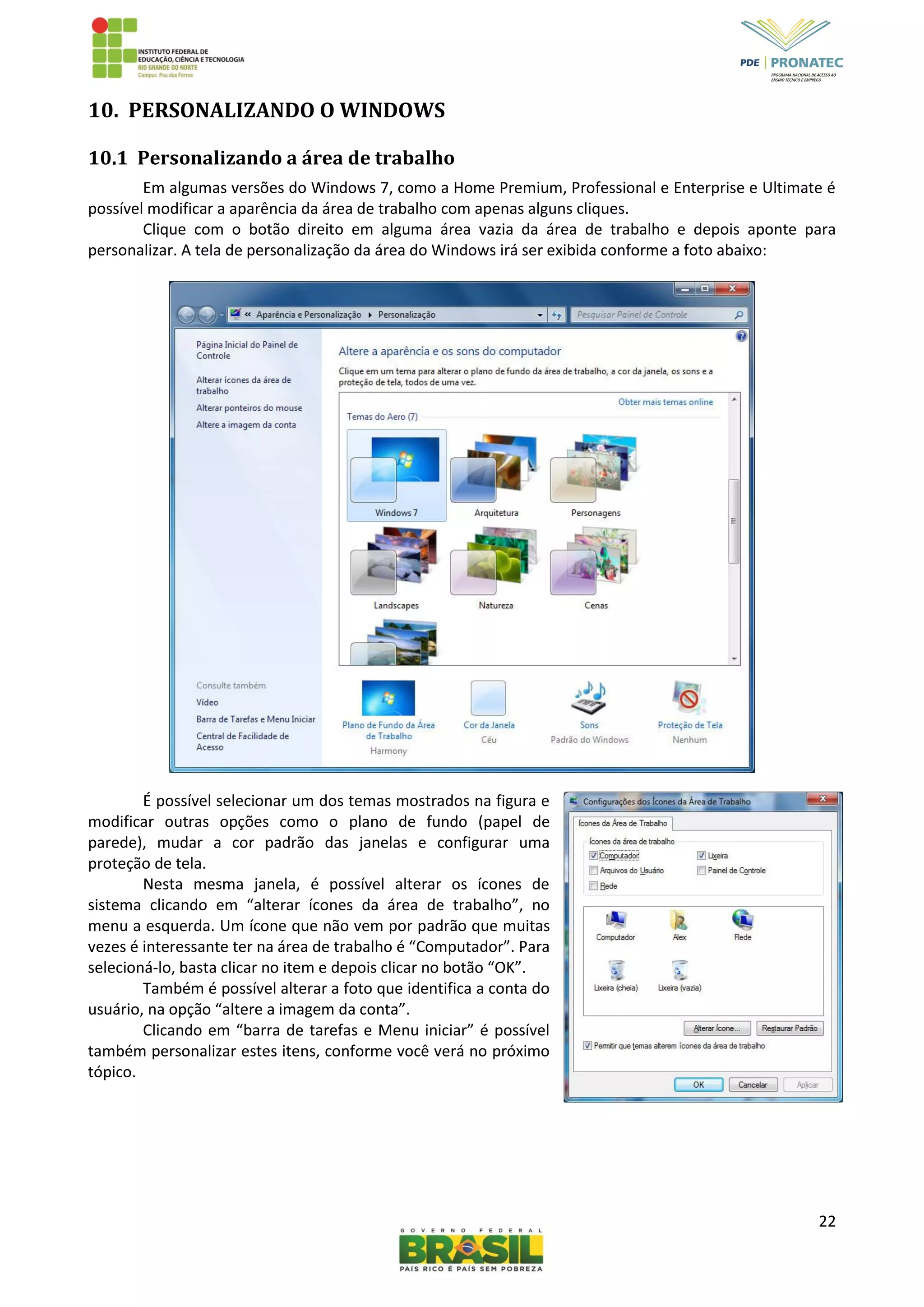 22
10. PERSONALIZANDO O WINDOWS
10.1 Personalizando a área de trabalho
Em algumas versões do Windows 7, como a Home Premium, Professional e Enterprise e Ultimate é
possível modificar a aparência da área de trabalho com apenas alguns cliques.
Clique com o botão direito em alguma área vazia da área de trabalho e depois aponte para
personalizar. A tela de personalização da área do Windows irá ser exibida conforme a foto abaixo:
É possível selecionar um dos temas mostrados na figura e
modificar outras opções como o plano de fundo (papel de
parede), mudar a cor padrão das janelas e configurar uma
proteção de tela.
Nesta mesma janela, é possível alterar os ícones de
sistema clicando em “alterar ícones da área de trabalho”, no
menu a esquerda. Um ícone que não vem por padrão que muitas
vezes é interessante ter na área de trabalho é “Computador”. Para
selecioná-lo, basta clicar no item e depois clicar no botão “OK”.
Também é possível alterar a foto que identifica a conta do
usuário, na opção “altere a imagem da conta”.
Clicando em “barra de tarefas e Menu iniciar” é possível
também personalizar estes itens, conforme você verá no próximo
tópico.
 