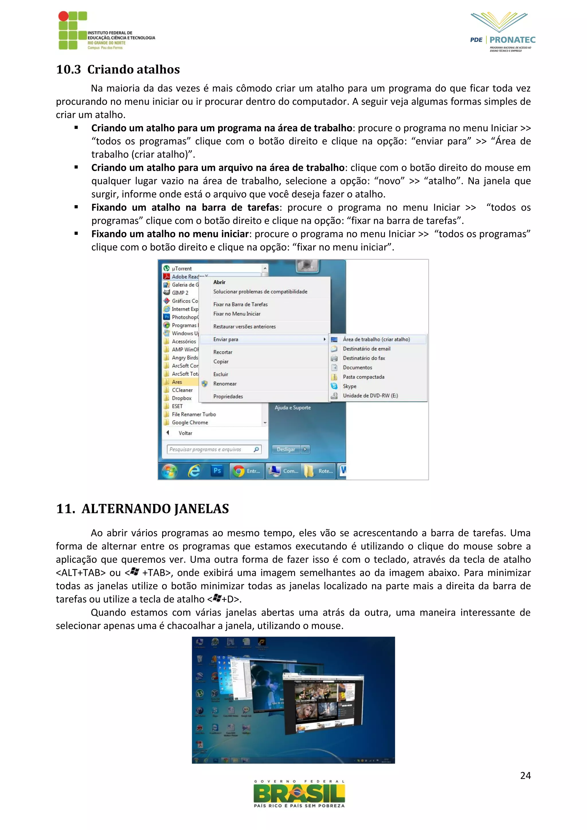 24
10.3 Criando atalhos
Na maioria da das vezes é mais cômodo criar um atalho para um programa do que ficar toda vez
procurando no menu iniciar ou ir procurar dentro do computador. A seguir veja algumas formas simples de
criar um atalho.
 Criando um atalho para um programa na área de trabalho: procure o programa no menu Iniciar >>
“todos os programas” clique com o botão direito e clique na opção: “enviar para” >> “Área de
trabalho (criar atalho)”.
 Criando um atalho para um arquivo na área de trabalho: clique com o botão direito do mouse em
qualquer lugar vazio na área de trabalho, selecione a opção: “novo” >> “atalho”. Na janela que
surgir, informe onde está o arquivo que você deseja fazer o atalho.
 Fixando um atalho na barra de tarefas: procure o programa no menu Iniciar >> “todos os
programas” clique com o botão direito e clique na opção: “fixar na barra de tarefas”.
 Fixando um atalho no menu iniciar: procure o programa no menu Iniciar >> “todos os programas”
clique com o botão direito e clique na opção: “fixar no menu iniciar”.
11. ALTERNANDO JANELAS
Ao abrir vários programas ao mesmo tempo, eles vão se acrescentando a barra de tarefas. Uma
forma de alternar entre os programas que estamos executando é utilizando o clique do mouse sobre a
aplicação que queremos ver. Uma outra forma de fazer isso é com o teclado, através da tecla de atalho
<ALT+TAB> ou < +TAB>, onde exibirá uma imagem semelhantes ao da imagem abaixo. Para minimizar
todas as janelas utilize o botão minimizar todas as janelas localizado na parte mais a direita da barra de
tarefas ou utilize a tecla de atalho < +D>.
Quando estamos com várias janelas abertas uma atrás da outra, uma maneira interessante de
selecionar apenas uma é chacoalhar a janela, utilizando o mouse.
 