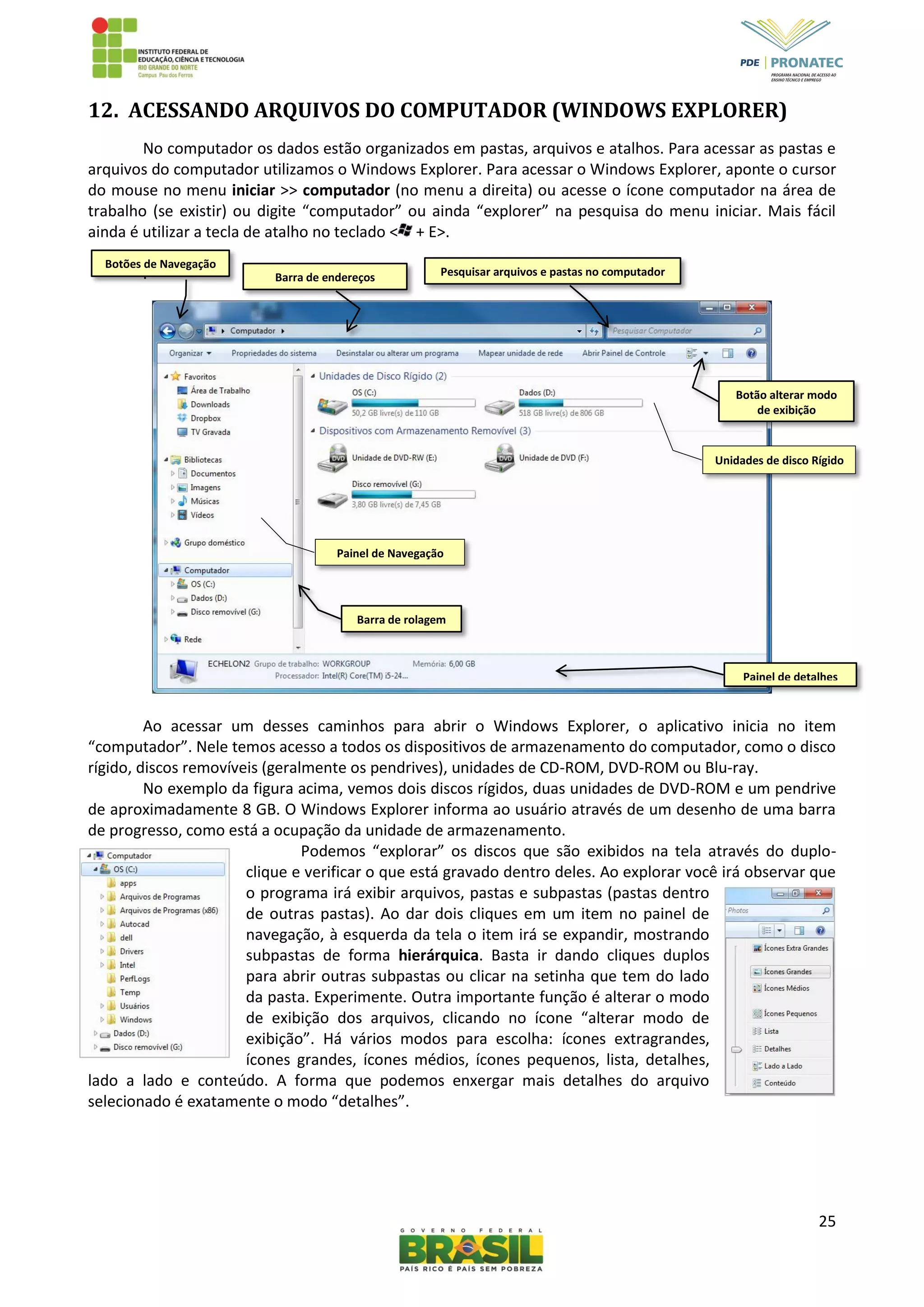 25
12. ACESSANDO ARQUIVOS DO COMPUTADOR (WINDOWS EXPLORER)
No computador os dados estão organizados em pastas, arquivos e atalhos. Para acessar as pastas e
arquivos do computador utilizamos o Windows Explorer. Para acessar o Windows Explorer, aponte o cursor
do mouse no menu iniciar >> computador (no menu a direita) ou acesse o ícone computador na área de
trabalho (se existir) ou digite “computador” ou ainda “explorer” na pesquisa do menu iniciar. Mais fácil
ainda é utilizar a tecla de atalho no teclado < + E>.
.
Ao acessar um desses caminhos para abrir o Windows Explorer, o aplicativo inicia no item
“computador”. Nele temos acesso a todos os dispositivos de armazenamento do computador, como o disco
rígido, discos removíveis (geralmente os pendrives), unidades de CD-ROM, DVD-ROM ou Blu-ray.
No exemplo da figura acima, vemos dois discos rígidos, duas unidades de DVD-ROM e um pendrive
de aproximadamente 8 GB. O Windows Explorer informa ao usuário através de um desenho de uma barra
de progresso, como está a ocupação da unidade de armazenamento.
Podemos “explorar” os discos que são exibidos na tela através do duplo-
clique e verificar o que está gravado dentro deles. Ao explorar você irá observar que
o programa irá exibir arquivos, pastas e subpastas (pastas dentro
de outras pastas). Ao dar dois cliques em um item no painel de
navegação, à esquerda da tela o item irá se expandir, mostrando
subpastas de forma hierárquica. Basta ir dando cliques duplos
para abrir outras subpastas ou clicar na setinha que tem do lado
da pasta. Experimente. Outra importante função é alterar o modo
de exibição dos arquivos, clicando no ícone “alterar modo de
exibição”. Há vários modos para escolha: ícones extragrandes,
ícones grandes, ícones médios, ícones pequenos, lista, detalhes,
lado a lado e conteúdo. A forma que podemos enxergar mais detalhes do arquivo
selecionado é exatamente o modo “detalhes”.
Painel de detalhes
Barra de rolagem
Unidades de disco Rígido
Painel de Navegação
Pesquisar arquivos e pastas no computadorBarra de endereços
Botões de Navegação
Botão alterar modo
de exibição
 