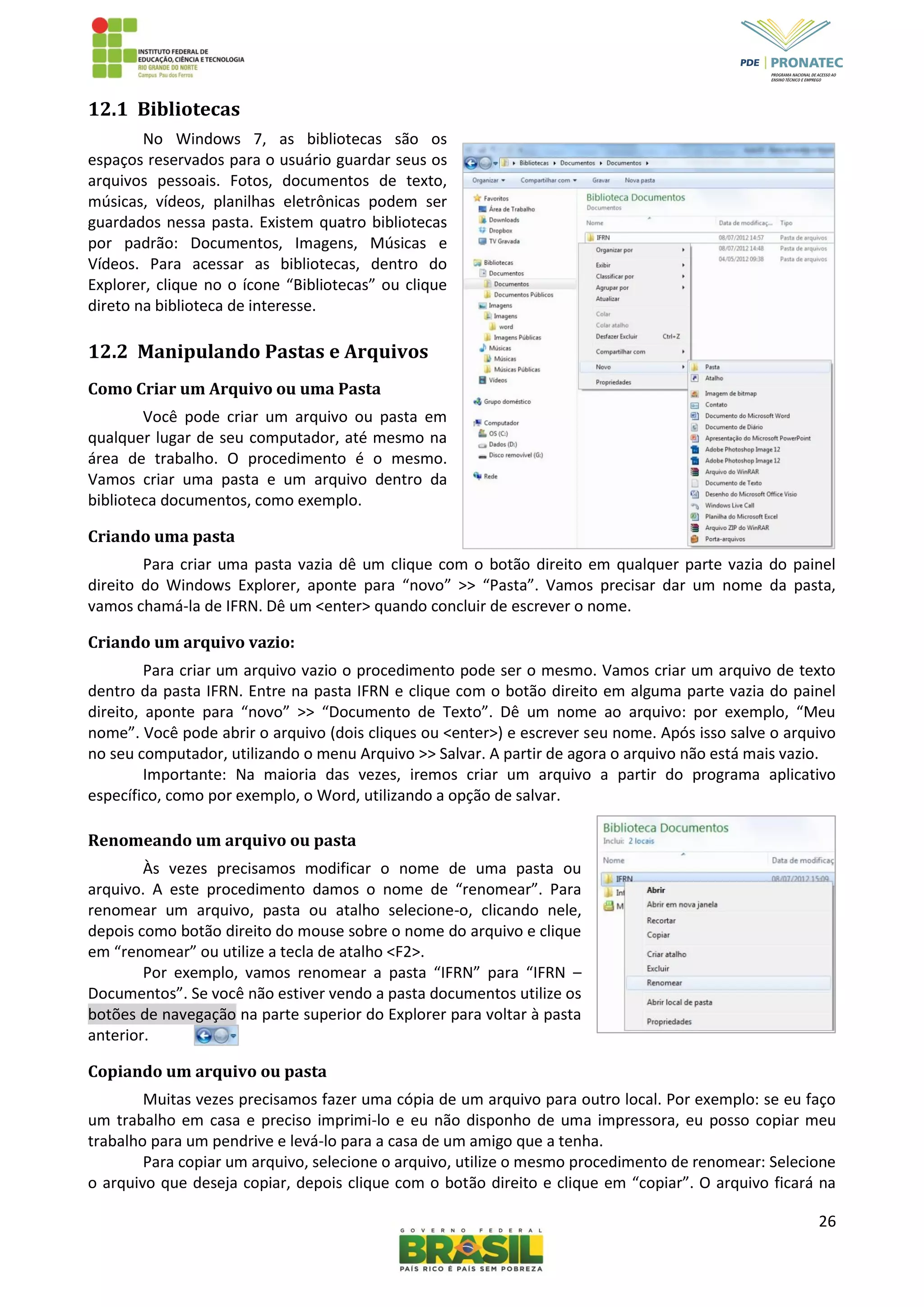 26
12.1 Bibliotecas
No Windows 7, as bibliotecas são os
espaços reservados para o usuário guardar seus os
arquivos pessoais. Fotos, documentos de texto,
músicas, vídeos, planilhas eletrônicas podem ser
guardados nessa pasta. Existem quatro bibliotecas
por padrão: Documentos, Imagens, Músicas e
Vídeos. Para acessar as bibliotecas, dentro do
Explorer, clique no o ícone “Bibliotecas” ou clique
direto na biblioteca de interesse.
12.2 Manipulando Pastas e Arquivos
Como Criar um Arquivo ou uma Pasta
Você pode criar um arquivo ou pasta em
qualquer lugar de seu computador, até mesmo na
área de trabalho. O procedimento é o mesmo.
Vamos criar uma pasta e um arquivo dentro da
biblioteca documentos, como exemplo.
Criando uma pasta
Para criar uma pasta vazia dê um clique com o botão direito em qualquer parte vazia do painel
direito do Windows Explorer, aponte para “novo” >> “Pasta”. Vamos precisar dar um nome da pasta,
vamos chamá-la de IFRN. Dê um <enter> quando concluir de escrever o nome.
Criando um arquivo vazio:
Para criar um arquivo vazio o procedimento pode ser o mesmo. Vamos criar um arquivo de texto
dentro da pasta IFRN. Entre na pasta IFRN e clique com o botão direito em alguma parte vazia do painel
direito, aponte para “novo” >> “Documento de Texto”. Dê um nome ao arquivo: por exemplo, “Meu
nome”. Você pode abrir o arquivo (dois cliques ou <enter>) e escrever seu nome. Após isso salve o arquivo
no seu computador, utilizando o menu Arquivo >> Salvar. A partir de agora o arquivo não está mais vazio.
Importante: Na maioria das vezes, iremos criar um arquivo a partir do programa aplicativo
específico, como por exemplo, o Word, utilizando a opção de salvar.
Renomeando um arquivo ou pasta
Às vezes precisamos modificar o nome de uma pasta ou
arquivo. A este procedimento damos o nome de “renomear”. Para
renomear um arquivo, pasta ou atalho selecione-o, clicando nele,
depois como botão direito do mouse sobre o nome do arquivo e clique
em “renomear” ou utilize a tecla de atalho <F2>.
Por exemplo, vamos renomear a pasta “IFRN” para “IFRN –
Documentos”. Se você não estiver vendo a pasta documentos utilize os
botões de navegação na parte superior do Explorer para voltar à pasta
anterior.
Copiando um arquivo ou pasta
Muitas vezes precisamos fazer uma cópia de um arquivo para outro local. Por exemplo: se eu faço
um trabalho em casa e preciso imprimi-lo e eu não disponho de uma impressora, eu posso copiar meu
trabalho para um pendrive e levá-lo para a casa de um amigo que a tenha.
Para copiar um arquivo, selecione o arquivo, utilize o mesmo procedimento de renomear: Selecione
o arquivo que deseja copiar, depois clique com o botão direito e clique em “copiar”. O arquivo ficará na
 