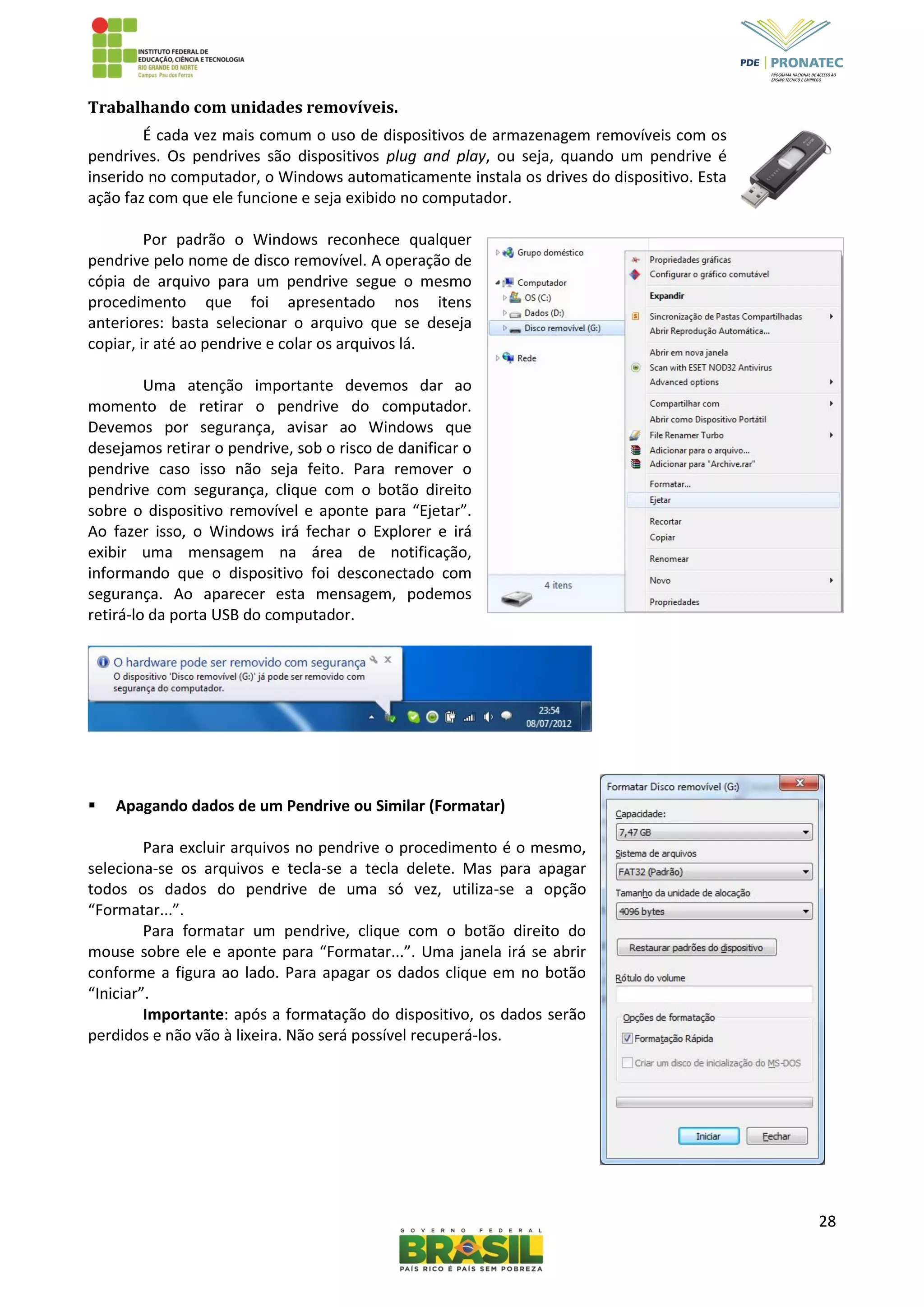 28
Trabalhando com unidades removíveis.
É cada vez mais comum o uso de dispositivos de armazenagem removíveis com os
pendrives. Os pendrives são dispositivos plug and play, ou seja, quando um pendrive é
inserido no computador, o Windows automaticamente instala os drives do dispositivo. Esta
ação faz com que ele funcione e seja exibido no computador.
Por padrão o Windows reconhece qualquer
pendrive pelo nome de disco removível. A operação de
cópia de arquivo para um pendrive segue o mesmo
procedimento que foi apresentado nos itens
anteriores: basta selecionar o arquivo que se deseja
copiar, ir até ao pendrive e colar os arquivos lá.
Uma atenção importante devemos dar ao
momento de retirar o pendrive do computador.
Devemos por segurança, avisar ao Windows que
desejamos retirar o pendrive, sob o risco de danificar o
pendrive caso isso não seja feito. Para remover o
pendrive com segurança, clique com o botão direito
sobre o dispositivo removível e aponte para “Ejetar”.
Ao fazer isso, o Windows irá fechar o Explorer e irá
exibir uma mensagem na área de notificação,
informando que o dispositivo foi desconectado com
segurança. Ao aparecer esta mensagem, podemos
retirá-lo da porta USB do computador.
 Apagando dados de um Pendrive ou Similar (Formatar)
Para excluir arquivos no pendrive o procedimento é o mesmo,
seleciona-se os arquivos e tecla-se a tecla delete. Mas para apagar
todos os dados do pendrive de uma só vez, utiliza-se a opção
“Formatar...”.
Para formatar um pendrive, clique com o botão direito do
mouse sobre ele e aponte para “Formatar...”. Uma janela irá se abrir
conforme a figura ao lado. Para apagar os dados clique em no botão
“Iniciar”.
Importante: após a formatação do dispositivo, os dados serão
perdidos e não vão à lixeira. Não será possível recuperá-los.
 