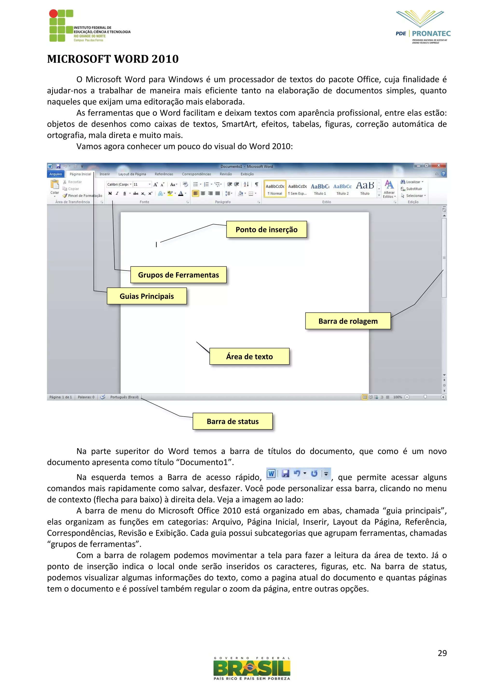 29
MICROSOFT WORD 2010
O Microsoft Word para Windows é um processador de textos do pacote Office, cuja finalidade é
ajudar-nos a trabalhar de maneira mais eficiente tanto na elaboração de documentos simples, quanto
naqueles que exijam uma editoração mais elaborada.
As ferramentas que o Word facilitam e deixam textos com aparência profissional, entre elas estão:
objetos de desenhos como caixas de textos, SmartArt, efeitos, tabelas, figuras, correção automática de
ortografia, mala direta e muito mais.
Vamos agora conhecer um pouco do visual do Word 2010:
Na parte superitor do Word temos a barra de títulos do documento, que como é um novo
documento apresenta como título “Documento1”.
Na esquerda temos a Barra de acesso rápido, , que permite acessar alguns
comandos mais rapidamente como salvar, desfazer. Você pode personalizar essa barra, clicando no menu
de contexto (flecha para baixo) à direita dela. Veja a imagem ao lado:
A barra de menu do Microsoft Office 2010 está organizado em abas, chamada “guia principais”,
elas organizam as funções em categorias: Arquivo, Página Inicial, Inserir, Layout da Página, Referência,
Correspondências, Revisão e Exibição. Cada guia possui subcategorias que agrupam ferramentas, chamadas
“grupos de ferramentas”.
Com a barra de rolagem podemos movimentar a tela para fazer a leitura da área de texto. Já o
ponto de inserção indica o local onde serão inseridos os caracteres, figuras, etc. Na barra de status,
podemos visualizar algumas informações do texto, como a pagina atual do documento e quantas páginas
tem o documento e é possível também regular o zoom da página, entre outras opções.
Barra de status
Barra de rolagem
Guias Principais
Grupos de Ferramentas
Ponto de inserção
Área de texto
 