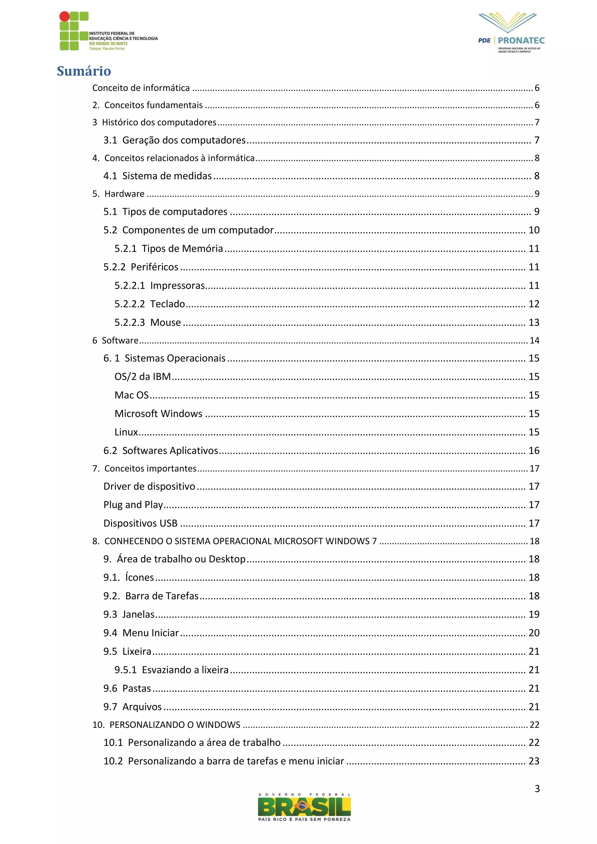 3
Sumário
Conceito de informática .......................................................................................................................................6
2. Conceitos fundamentais ..................................................................................................................................6
3 Histórico dos computadores.............................................................................................................................7
3.1 Geração dos computadores....................................................................................................... 7
4. Conceitos relacionados à informática..............................................................................................................8
4.1 Sistema de medidas................................................................................................................... 8
5. Hardware .........................................................................................................................................................9
5.1 Tipos de computadores ............................................................................................................. 9
5.2 Componentes de um computador........................................................................................... 10
5.2.1 Tipos de Memória............................................................................................................. 11
5.2.2 Periféricos............................................................................................................................. 11
5.2.2.1 Impressoras.................................................................................................................... 11
5.2.2.2 Teclado........................................................................................................................... 12
5.2.2.3 Mouse............................................................................................................................ 13
6 Software..........................................................................................................................................................14
6. 1 Sistemas Operacionais............................................................................................................ 15
OS/2 da IBM................................................................................................................................ 15
Mac OS........................................................................................................................................ 15
Microsoft Windows .................................................................................................................... 15
Linux............................................................................................................................................ 15
6.2 Softwares Aplicativos............................................................................................................... 16
7. Conceitos importantes...................................................................................................................................17
Driver de dispositivo....................................................................................................................... 17
Plug and Play................................................................................................................................... 17
Dispositivos USB ............................................................................................................................. 17
8. CONHECENDO O SISTEMA OPERACIONAL MICROSOFT WINDOWS 7 ...........................................................18
9. Área de trabalho ou Desktop..................................................................................................... 18
9.1. Ícones...................................................................................................................................... 18
9.2. Barra de Tarefas...................................................................................................................... 18
9.3 Janelas...................................................................................................................................... 19
9.4 Menu Iniciar............................................................................................................................. 20
9.5 Lixeira....................................................................................................................................... 21
9.5.1 Esvaziando a lixeira........................................................................................................... 21
9.6 Pastas....................................................................................................................................... 21
9.7 Arquivos................................................................................................................................... 21
10. PERSONALIZANDO O WINDOWS .................................................................................................................22
10.1 Personalizando a área de trabalho........................................................................................ 22
10.2 Personalizando a barra de tarefas e menu iniciar ................................................................. 23
 