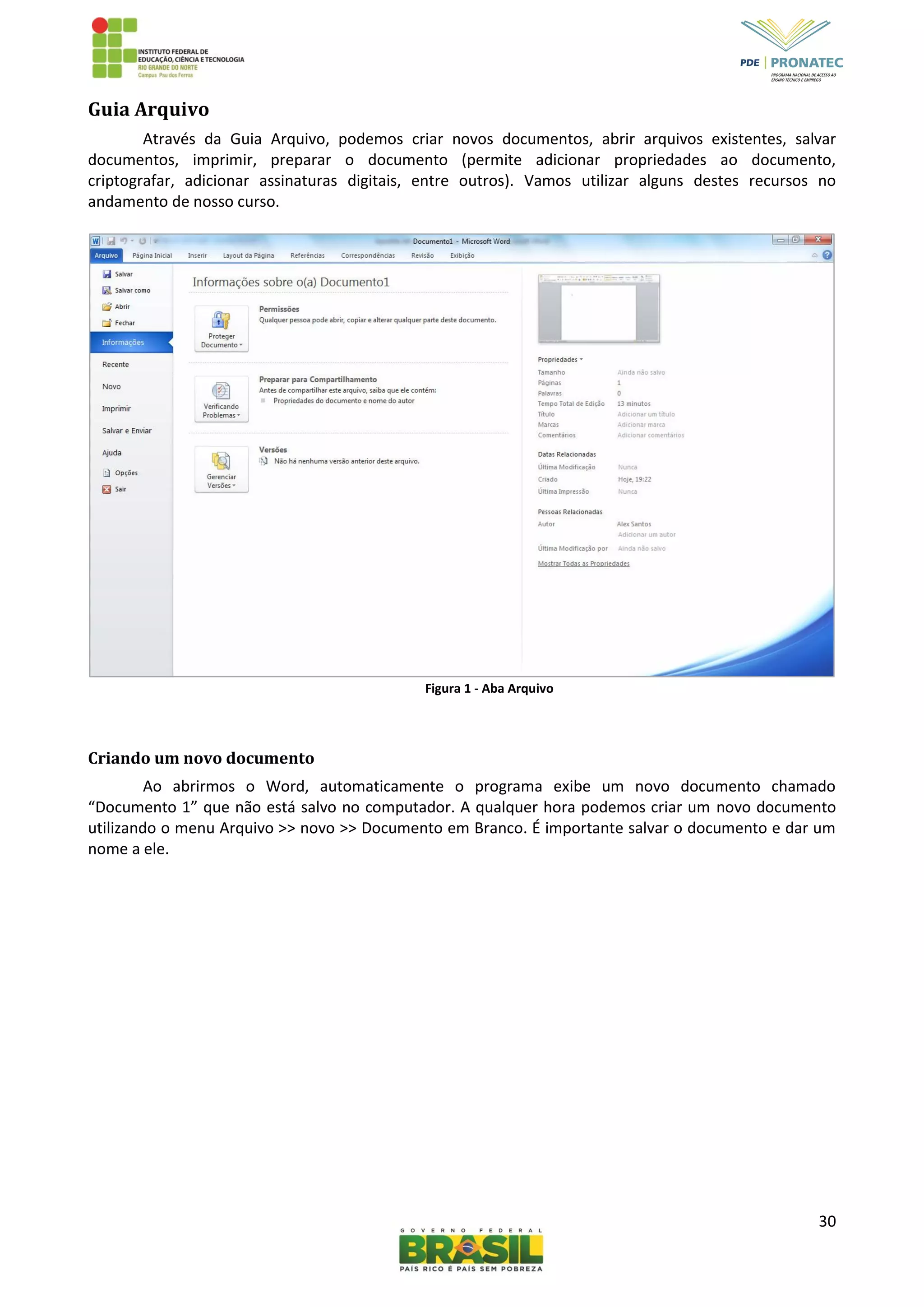 30
Guia Arquivo
Através da Guia Arquivo, podemos criar novos documentos, abrir arquivos existentes, salvar
documentos, imprimir, preparar o documento (permite adicionar propriedades ao documento,
criptografar, adicionar assinaturas digitais, entre outros). Vamos utilizar alguns destes recursos no
andamento de nosso curso.
Figura 1 - Aba Arquivo
Criando um novo documento
Ao abrirmos o Word, automaticamente o programa exibe um novo documento chamado
“Documento 1” que não está salvo no computador. A qualquer hora podemos criar um novo documento
utilizando o menu Arquivo >> novo >> Documento em Branco. É importante salvar o documento e dar um
nome a ele.
 