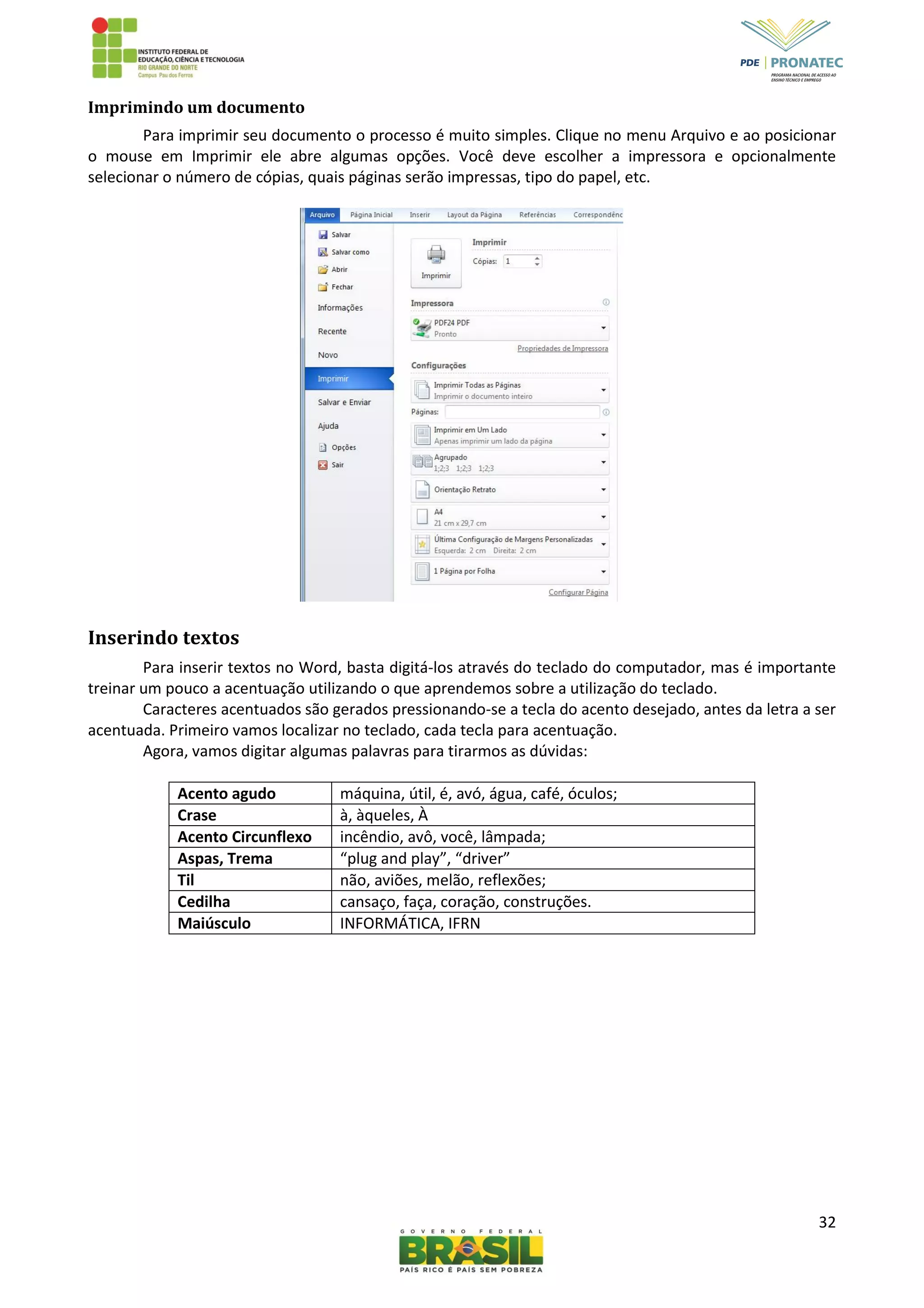 32
Imprimindo um documento
Para imprimir seu documento o processo é muito simples. Clique no menu Arquivo e ao posicionar
o mouse em Imprimir ele abre algumas opções. Você deve escolher a impressora e opcionalmente
selecionar o número de cópias, quais páginas serão impressas, tipo do papel, etc.
Inserindo textos
Para inserir textos no Word, basta digitá-los através do teclado do computador, mas é importante
treinar um pouco a acentuação utilizando o que aprendemos sobre a utilização do teclado.
Caracteres acentuados são gerados pressionando-se a tecla do acento desejado, antes da letra a ser
acentuada. Primeiro vamos localizar no teclado, cada tecla para acentuação.
Agora, vamos digitar algumas palavras para tirarmos as dúvidas:
Acento agudo máquina, útil, é, avó, água, café, óculos;
Crase à, àqueles, À
Acento Circunflexo incêndio, avô, você, lâmpada;
Aspas, Trema “plug and play”, “driver”
Til não, aviões, melão, reflexões;
Cedilha cansaço, faça, coração, construções.
Maiúsculo INFORMÁTICA, IFRN
 