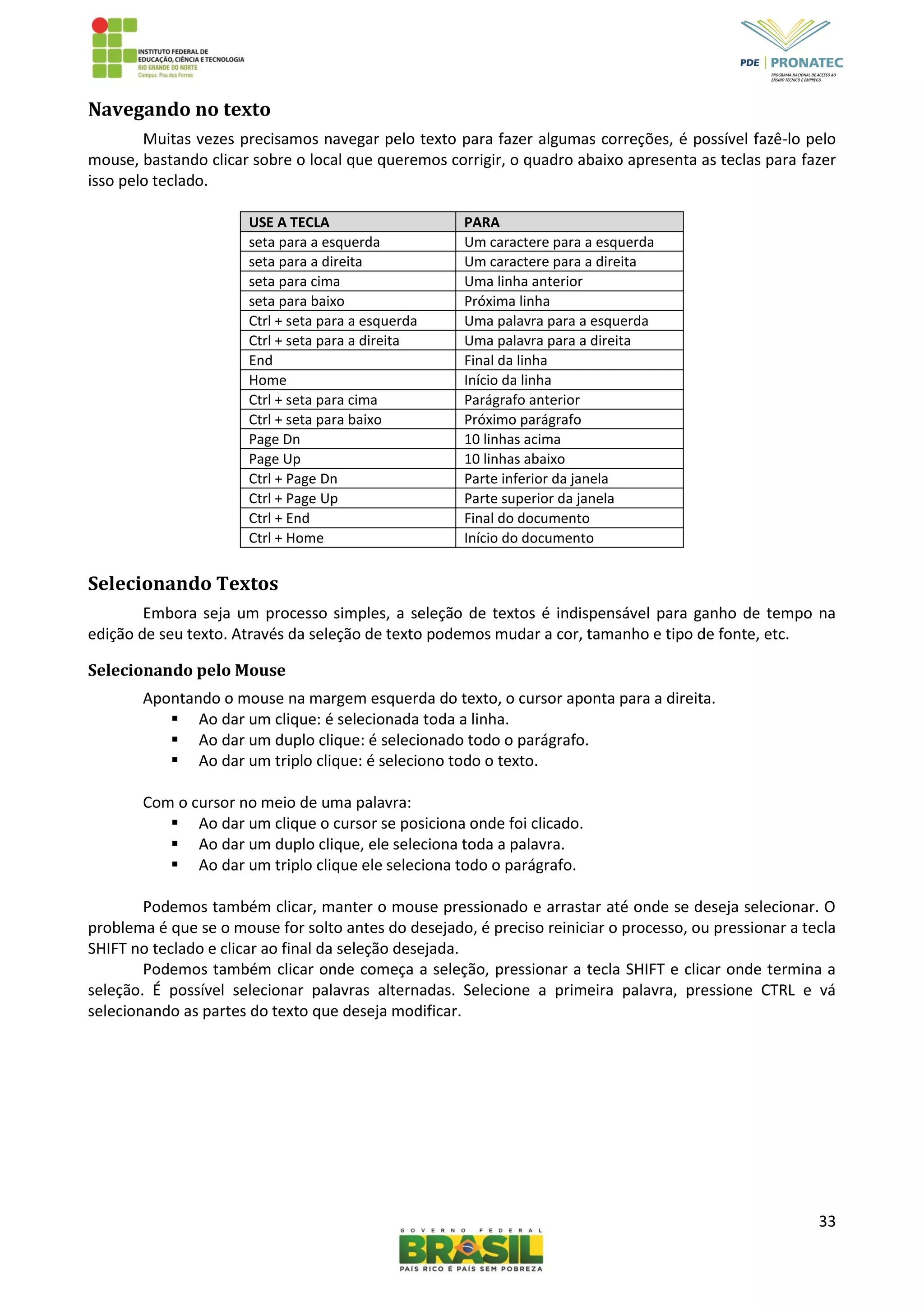 33
Navegando no texto
Muitas vezes precisamos navegar pelo texto para fazer algumas correções, é possível fazê-lo pelo
mouse, bastando clicar sobre o local que queremos corrigir, o quadro abaixo apresenta as teclas para fazer
isso pelo teclado.
USE A TECLA PARA
seta para a esquerda Um caractere para a esquerda
seta para a direita Um caractere para a direita
seta para cima Uma linha anterior
seta para baixo Próxima linha
Ctrl + seta para a esquerda Uma palavra para a esquerda
Ctrl + seta para a direita Uma palavra para a direita
End Final da linha
Home Início da linha
Ctrl + seta para cima Parágrafo anterior
Ctrl + seta para baixo Próximo parágrafo
Page Dn 10 linhas acima
Page Up 10 linhas abaixo
Ctrl + Page Dn Parte inferior da janela
Ctrl + Page Up Parte superior da janela
Ctrl + End Final do documento
Ctrl + Home Início do documento
Selecionando Textos
Embora seja um processo simples, a seleção de textos é indispensável para ganho de tempo na
edição de seu texto. Através da seleção de texto podemos mudar a cor, tamanho e tipo de fonte, etc.
Selecionando pelo Mouse
Apontando o mouse na margem esquerda do texto, o cursor aponta para a direita.
 Ao dar um clique: é selecionada toda a linha.
 Ao dar um duplo clique: é selecionado todo o parágrafo.
 Ao dar um triplo clique: é seleciono todo o texto.
Com o cursor no meio de uma palavra:
 Ao dar um clique o cursor se posiciona onde foi clicado.
 Ao dar um duplo clique, ele seleciona toda a palavra.
 Ao dar um triplo clique ele seleciona todo o parágrafo.
Podemos também clicar, manter o mouse pressionado e arrastar até onde se deseja selecionar. O
problema é que se o mouse for solto antes do desejado, é preciso reiniciar o processo, ou pressionar a tecla
SHIFT no teclado e clicar ao final da seleção desejada.
Podemos também clicar onde começa a seleção, pressionar a tecla SHIFT e clicar onde termina a
seleção. É possível selecionar palavras alternadas. Selecione a primeira palavra, pressione CTRL e vá
selecionando as partes do texto que deseja modificar.
 