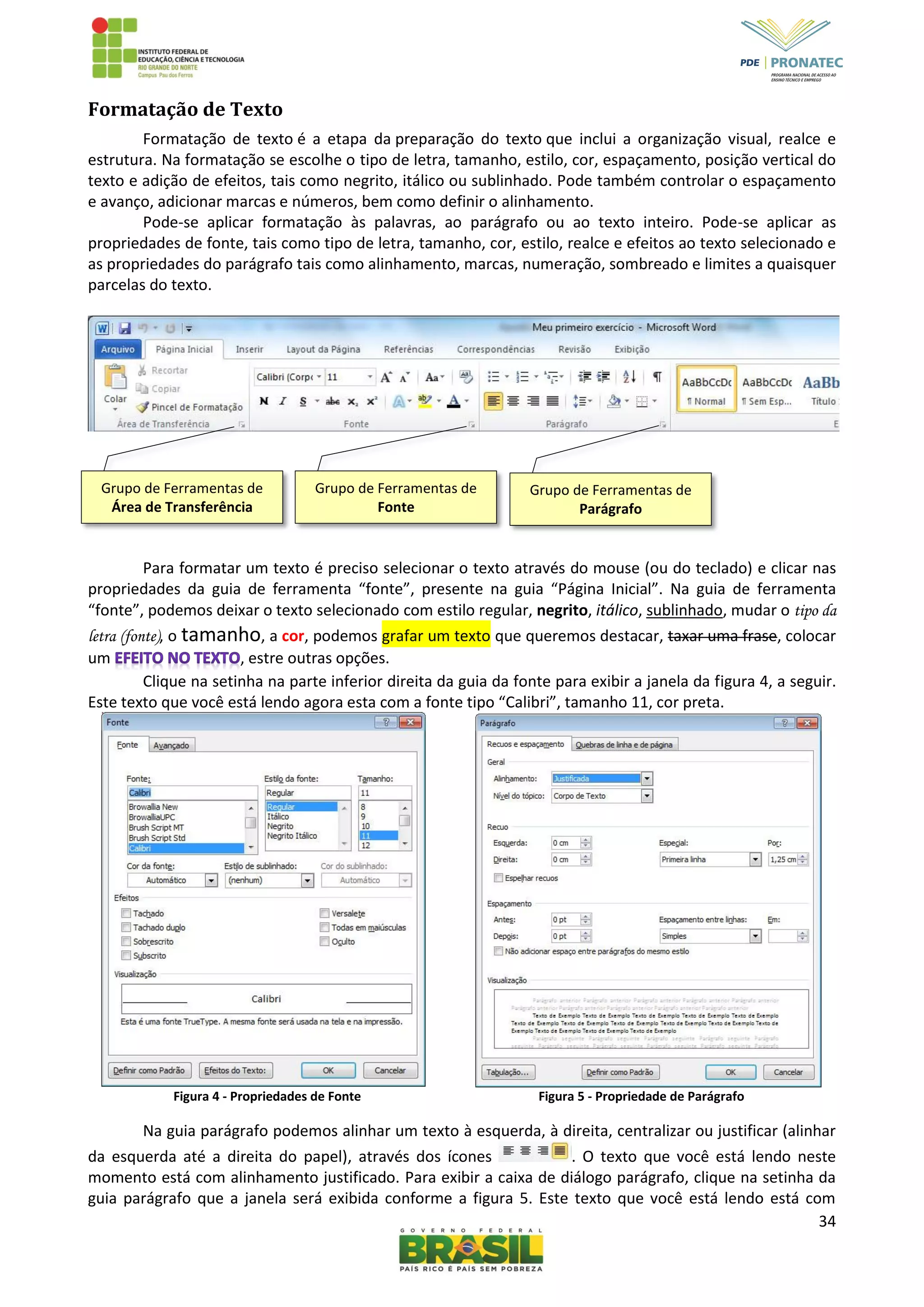 34
Formatação de Texto
Formatação de texto é a etapa da preparação do texto que inclui a organização visual, realce e
estrutura. Na formatação se escolhe o tipo de letra, tamanho, estilo, cor, espaçamento, posição vertical do
texto e adição de efeitos, tais como negrito, itálico ou sublinhado. Pode também controlar o espaçamento
e avanço, adicionar marcas e números, bem como definir o alinhamento.
Pode-se aplicar formatação às palavras, ao parágrafo ou ao texto inteiro. Pode-se aplicar as
propriedades de fonte, tais como tipo de letra, tamanho, cor, estilo, realce e efeitos ao texto selecionado e
as propriedades do parágrafo tais como alinhamento, marcas, numeração, sombreado e limites a quaisquer
parcelas do texto.
Para formatar um texto é preciso selecionar o texto através do mouse (ou do teclado) e clicar nas
propriedades da guia de ferramenta “fonte”, presente na guia “Página Inicial”. Na guia de ferramenta
“fonte”, podemos deixar o texto selecionado com estilo regular, negrito, itálico, sublinhado, mudar o tipo da
letra (fonte), o tamanho, a cor, podemos grafar um texto que queremos destacar, taxar uma frase, colocar
um , estre outras opções.
Clique na setinha na parte inferior direita da guia da fonte para exibir a janela da figura 4, a seguir.
Este texto que você está lendo agora esta com a fonte tipo “Calibri”, tamanho 11, cor preta.
Figura 4 - Propriedades de Fonte Figura 5 - Propriedade de Parágrafo
Na guia parágrafo podemos alinhar um texto à esquerda, à direita, centralizar ou justificar (alinhar
da esquerda até a direita do papel), através dos ícones . O texto que você está lendo neste
momento está com alinhamento justificado. Para exibir a caixa de diálogo parágrafo, clique na setinha da
guia parágrafo que a janela será exibida conforme a figura 5. Este texto que você está lendo está com
Grupo de Ferramentas de
Área de Transferência
Grupo de Ferramentas de
Fonte
Grupo de Ferramentas de
Parágrafo
 