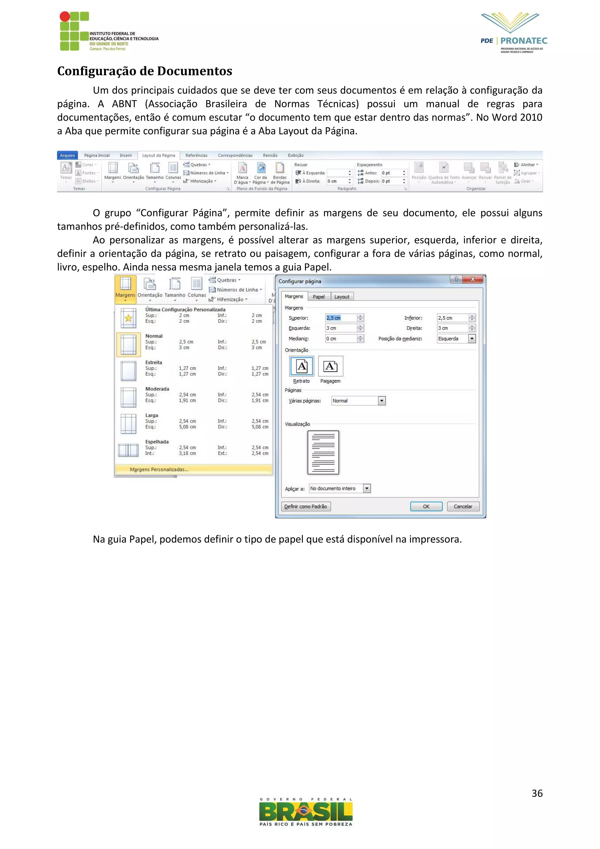 36
Configuração de Documentos
Um dos principais cuidados que se deve ter com seus documentos é em relação à configuração da
página. A ABNT (Associação Brasileira de Normas Técnicas) possui um manual de regras para
documentações, então é comum escutar “o documento tem que estar dentro das normas”. No Word 2010
a Aba que permite configurar sua página é a Aba Layout da Página.
O grupo “Configurar Página”, permite definir as margens de seu documento, ele possui alguns
tamanhos pré-definidos, como também personalizá-las.
Ao personalizar as margens, é possível alterar as margens superior, esquerda, inferior e direita,
definir a orientação da página, se retrato ou paisagem, configurar a fora de várias páginas, como normal,
livro, espelho. Ainda nessa mesma janela temos a guia Papel.
Na guia Papel, podemos definir o tipo de papel que está disponível na impressora.
 