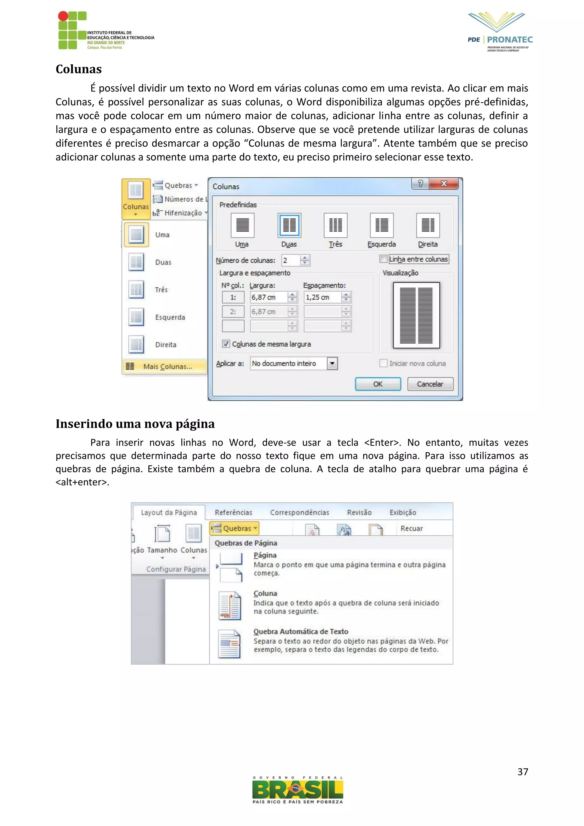 37
Colunas
É possível dividir um texto no Word em várias colunas como em uma revista. Ao clicar em mais
Colunas, é possível personalizar as suas colunas, o Word disponibiliza algumas opções pré-definidas,
mas você pode colocar em um número maior de colunas, adicionar linha entre as colunas, definir a
largura e o espaçamento entre as colunas. Observe que se você pretende utilizar larguras de colunas
diferentes é preciso desmarcar a opção “Colunas de mesma largura”. Atente também que se preciso
adicionar colunas a somente uma parte do texto, eu preciso primeiro selecionar esse texto.
Inserindo uma nova página
Para inserir novas linhas no Word, deve-se usar a tecla <Enter>. No entanto, muitas vezes
precisamos que determinada parte do nosso texto fique em uma nova página. Para isso utilizamos as
quebras de página. Existe também a quebra de coluna. A tecla de atalho para quebrar uma página é
<alt+enter>.
 