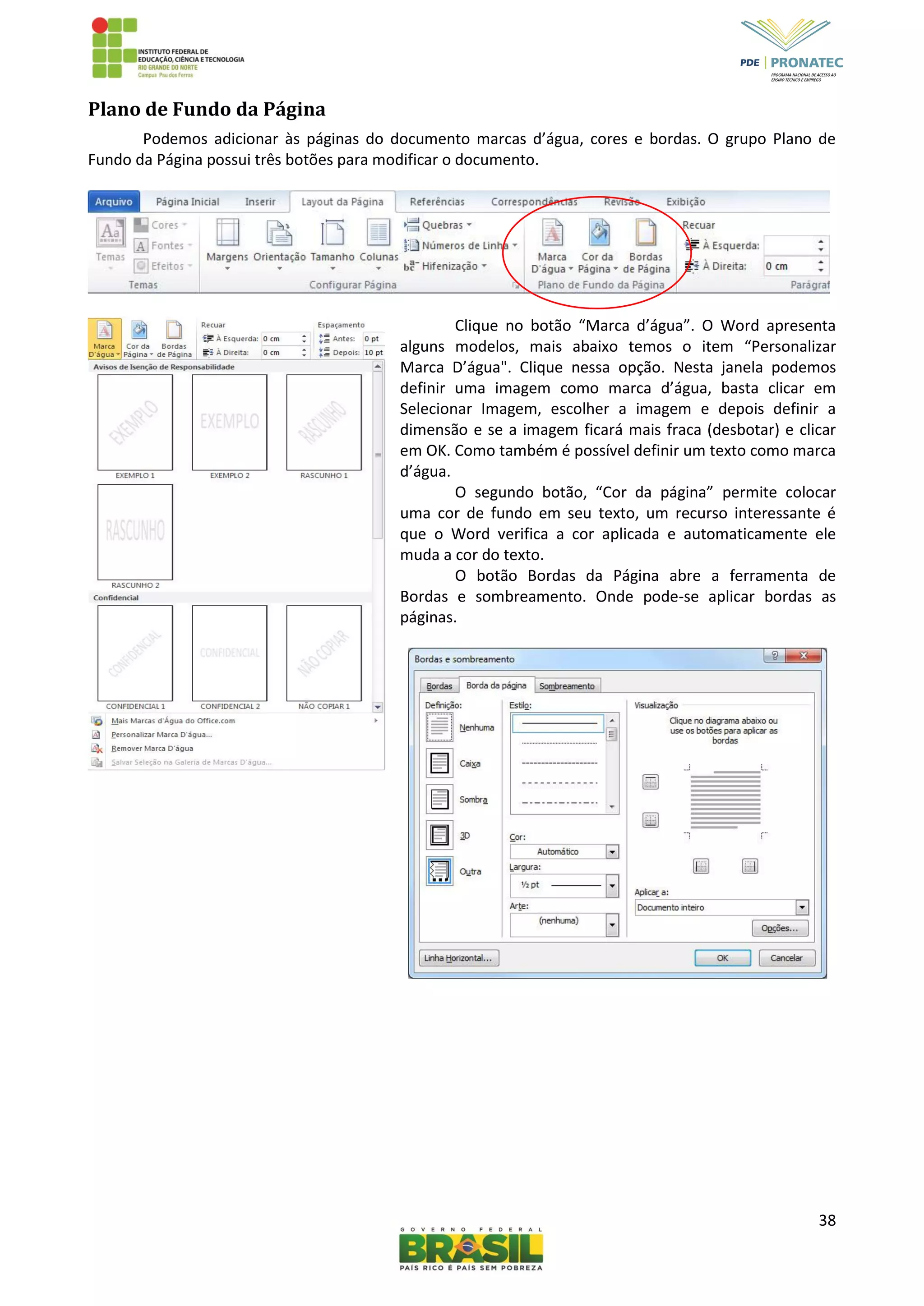 38
Plano de Fundo da Página
Podemos adicionar às páginas do documento marcas d’água, cores e bordas. O grupo Plano de
Fundo da Página possui três botões para modificar o documento.
Clique no botão “Marca d’água”. O Word apresenta
alguns modelos, mais abaixo temos o item “Personalizar
Marca D’água". Clique nessa opção. Nesta janela podemos
definir uma imagem como marca d’água, basta clicar em
Selecionar Imagem, escolher a imagem e depois definir a
dimensão e se a imagem ficará mais fraca (desbotar) e clicar
em OK. Como também é possível definir um texto como marca
d’água.
O segundo botão, “Cor da página” permite colocar
uma cor de fundo em seu texto, um recurso interessante é
que o Word verifica a cor aplicada e automaticamente ele
muda a cor do texto.
O botão Bordas da Página abre a ferramenta de
Bordas e sombreamento. Onde pode-se aplicar bordas as
páginas.
 