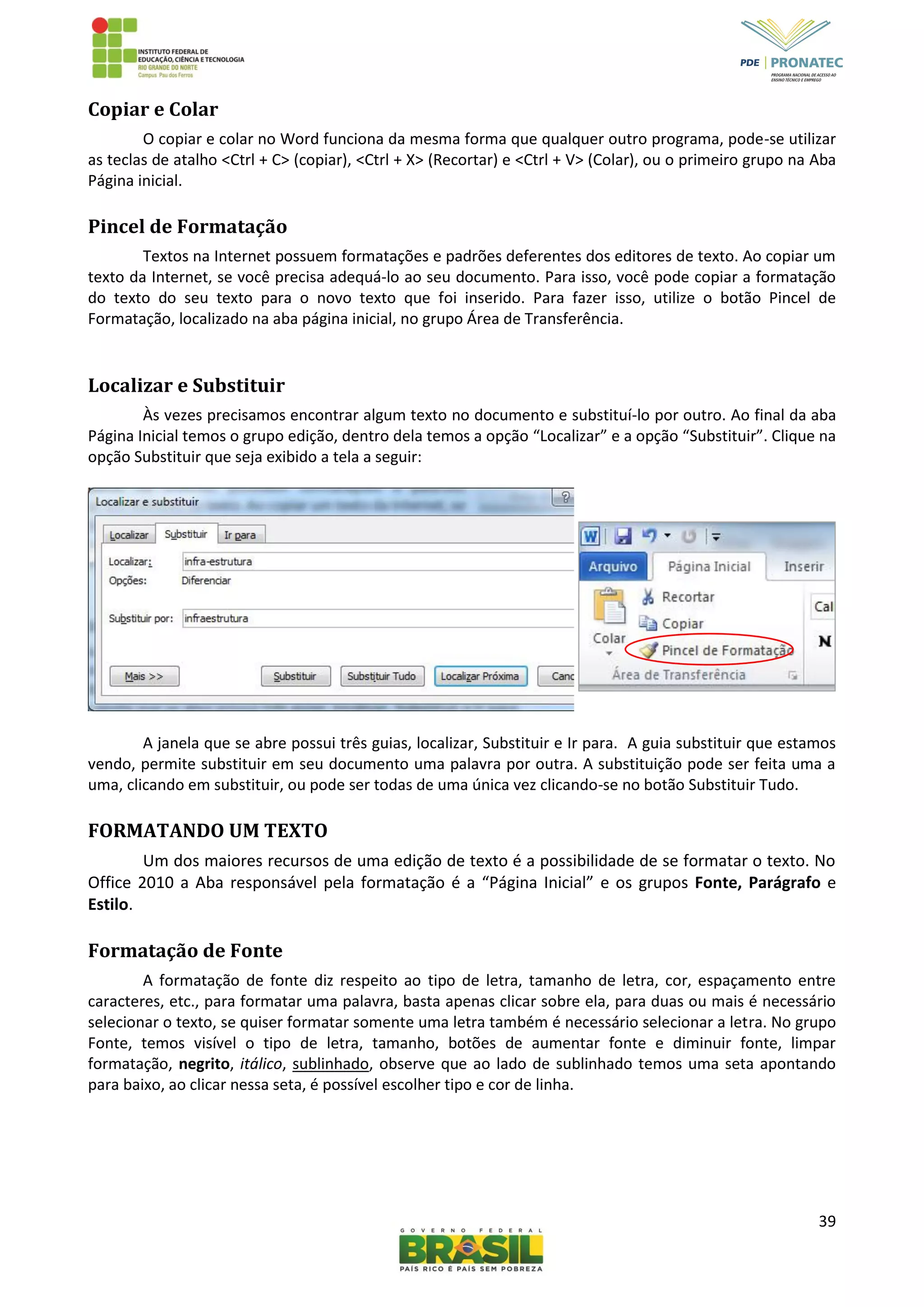 39
Copiar e Colar
O copiar e colar no Word funciona da mesma forma que qualquer outro programa, pode-se utilizar
as teclas de atalho <Ctrl + C> (copiar), <Ctrl + X> (Recortar) e <Ctrl + V> (Colar), ou o primeiro grupo na Aba
Página inicial.
Pincel de Formatação
Textos na Internet possuem formatações e padrões deferentes dos editores de texto. Ao copiar um
texto da Internet, se você precisa adequá-lo ao seu documento. Para isso, você pode copiar a formatação
do texto do seu texto para o novo texto que foi inserido. Para fazer isso, utilize o botão Pincel de
Formatação, localizado na aba página inicial, no grupo Área de Transferência.
Localizar e Substituir
Às vezes precisamos encontrar algum texto no documento e substituí-lo por outro. Ao final da aba
Página Inicial temos o grupo edição, dentro dela temos a opção “Localizar” e a opção “Substituir”. Clique na
opção Substituir que seja exibido a tela a seguir:
A janela que se abre possui três guias, localizar, Substituir e Ir para. A guia substituir que estamos
vendo, permite substituir em seu documento uma palavra por outra. A substituição pode ser feita uma a
uma, clicando em substituir, ou pode ser todas de uma única vez clicando-se no botão Substituir Tudo.
FORMATANDO UM TEXTO
Um dos maiores recursos de uma edição de texto é a possibilidade de se formatar o texto. No
Office 2010 a Aba responsável pela formatação é a “Página Inicial” e os grupos Fonte, Parágrafo e
Estilo.
Formatação de Fonte
A formatação de fonte diz respeito ao tipo de letra, tamanho de letra, cor, espaçamento entre
caracteres, etc., para formatar uma palavra, basta apenas clicar sobre ela, para duas ou mais é necessário
selecionar o texto, se quiser formatar somente uma letra também é necessário selecionar a letra. No grupo
Fonte, temos visível o tipo de letra, tamanho, botões de aumentar fonte e diminuir fonte, limpar
formatação, negrito, itálico, sublinhado, observe que ao lado de sublinhado temos uma seta apontando
para baixo, ao clicar nessa seta, é possível escolher tipo e cor de linha.
 
