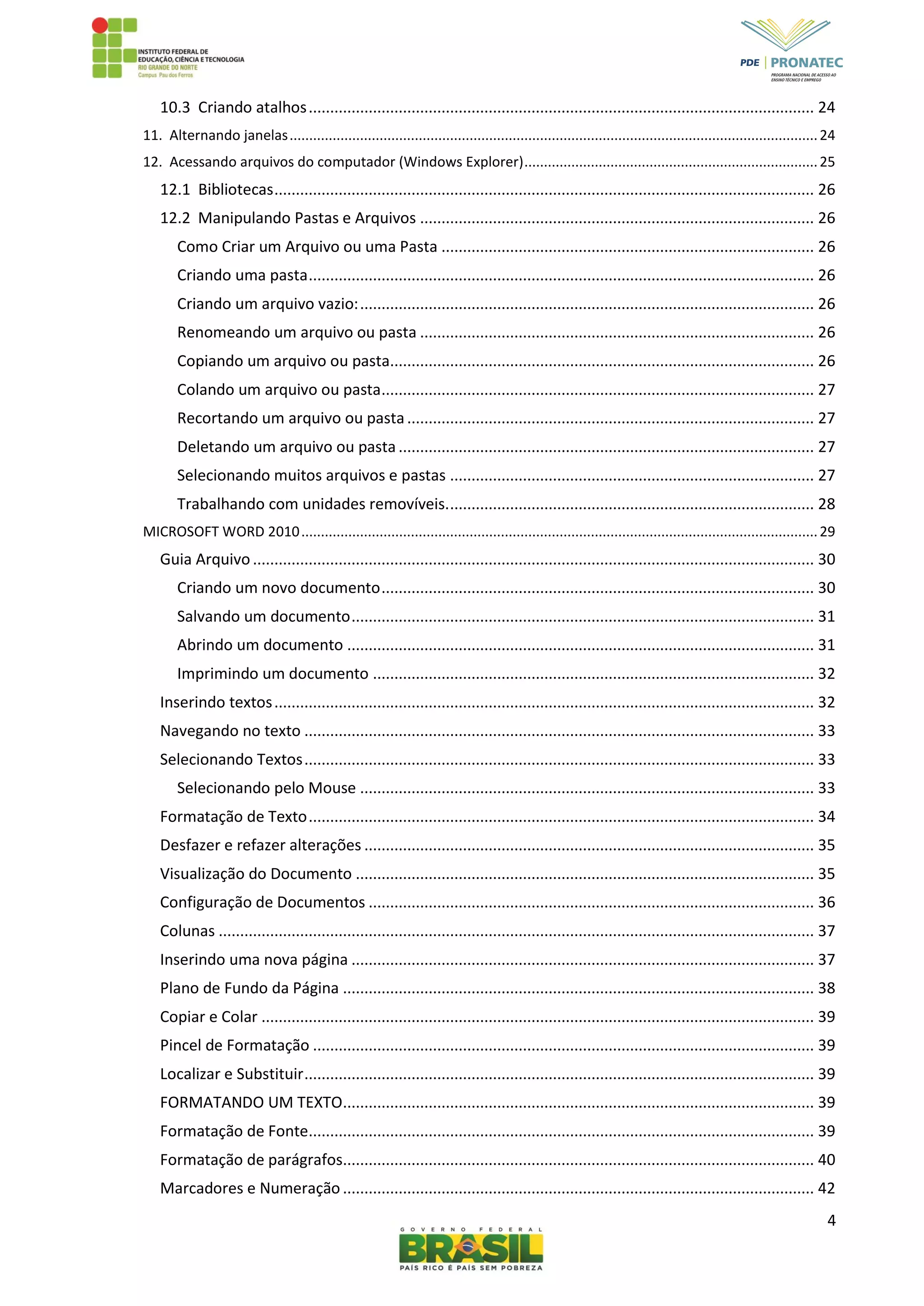 4
10.3 Criando atalhos...................................................................................................................... 24
11. Alternando janelas.......................................................................................................................................24
12. Acessando arquivos do computador (Windows Explorer)...........................................................................25
12.1 Bibliotecas.............................................................................................................................. 26
12.2 Manipulando Pastas e Arquivos ............................................................................................ 26
Como Criar um Arquivo ou uma Pasta ....................................................................................... 26
Criando uma pasta...................................................................................................................... 26
Criando um arquivo vazio:.......................................................................................................... 26
Renomeando um arquivo ou pasta ............................................................................................ 26
Copiando um arquivo ou pasta................................................................................................... 26
Colando um arquivo ou pasta..................................................................................................... 27
Recortando um arquivo ou pasta............................................................................................... 27
Deletando um arquivo ou pasta................................................................................................. 27
Selecionando muitos arquivos e pastas ..................................................................................... 27
Trabalhando com unidades removíveis...................................................................................... 28
MICROSOFT WORD 2010....................................................................................................................................29
Guia Arquivo................................................................................................................................... 30
Criando um novo documento..................................................................................................... 30
Salvando um documento............................................................................................................ 31
Abrindo um documento ............................................................................................................. 31
Imprimindo um documento ....................................................................................................... 32
Inserindo textos.............................................................................................................................. 32
Navegando no texto ....................................................................................................................... 33
Selecionando Textos....................................................................................................................... 33
Selecionando pelo Mouse .......................................................................................................... 33
Formatação de Texto...................................................................................................................... 34
Desfazer e refazer alterações ......................................................................................................... 35
Visualização do Documento ........................................................................................................... 35
Configuração de Documentos ........................................................................................................ 36
Colunas ........................................................................................................................................... 37
Inserindo uma nova página ............................................................................................................ 37
Plano de Fundo da Página .............................................................................................................. 38
Copiar e Colar ................................................................................................................................. 39
Pincel de Formatação ..................................................................................................................... 39
Localizar e Substituir....................................................................................................................... 39
FORMATANDO UM TEXTO.............................................................................................................. 39
Formatação de Fonte...................................................................................................................... 39
Formatação de parágrafos.............................................................................................................. 40
Marcadores e Numeração .............................................................................................................. 42
 