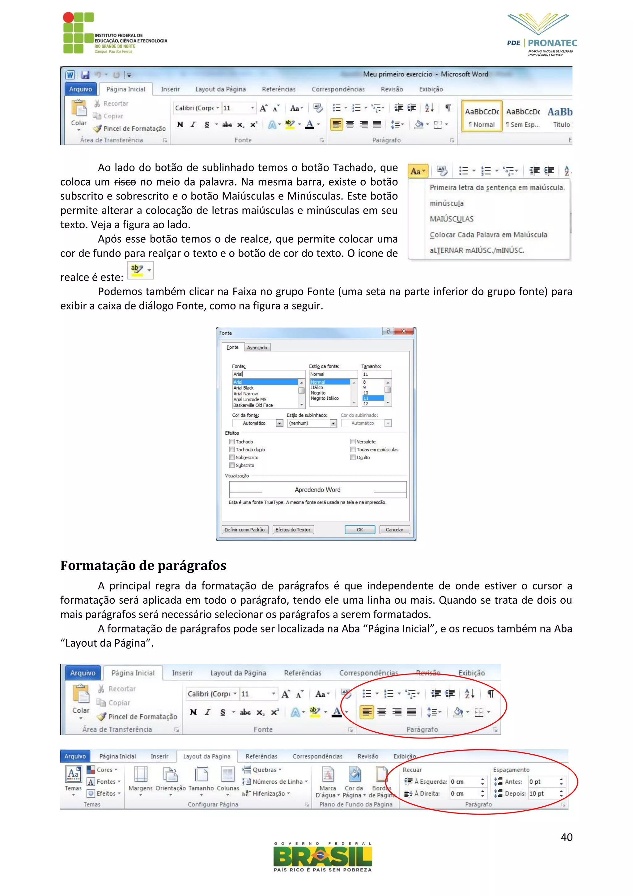 40
Ao lado do botão de sublinhado temos o botão Tachado, que
coloca um risco no meio da palavra. Na mesma barra, existe o botão
subscrito e sobrescrito e o botão Maiúsculas e Minúsculas. Este botão
permite alterar a colocação de letras maiúsculas e minúsculas em seu
texto. Veja a figura ao lado.
Após esse botão temos o de realce, que permite colocar uma
cor de fundo para realçar o texto e o botão de cor do texto. O ícone de
realce é este:
Podemos também clicar na Faixa no grupo Fonte (uma seta na parte inferior do grupo fonte) para
exibir a caixa de diálogo Fonte, como na figura a seguir.
Formatação de parágrafos
A principal regra da formatação de parágrafos é que independente de onde estiver o cursor a
formatação será aplicada em todo o parágrafo, tendo ele uma linha ou mais. Quando se trata de dois ou
mais parágrafos será necessário selecionar os parágrafos a serem formatados.
A formatação de parágrafos pode ser localizada na Aba “Página Inicial”, e os recuos também na Aba
“Layout da Página”.
 