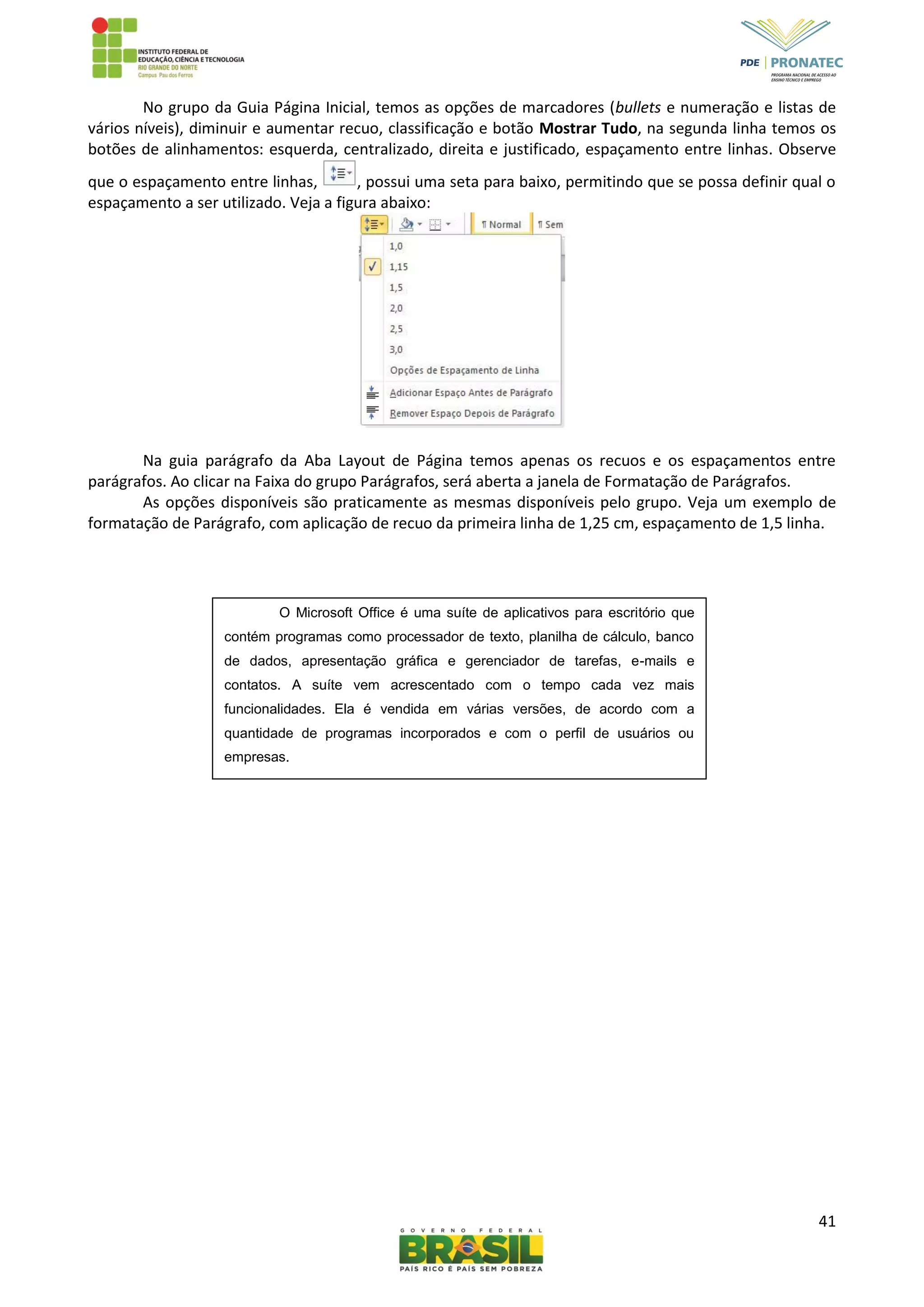 41
No grupo da Guia Página Inicial, temos as opções de marcadores (bullets e numeração e listas de
vários níveis), diminuir e aumentar recuo, classificação e botão Mostrar Tudo, na segunda linha temos os
botões de alinhamentos: esquerda, centralizado, direita e justificado, espaçamento entre linhas. Observe
que o espaçamento entre linhas, , possui uma seta para baixo, permitindo que se possa definir qual o
espaçamento a ser utilizado. Veja a figura abaixo:
Na guia parágrafo da Aba Layout de Página temos apenas os recuos e os espaçamentos entre
parágrafos. Ao clicar na Faixa do grupo Parágrafos, será aberta a janela de Formatação de Parágrafos.
As opções disponíveis são praticamente as mesmas disponíveis pelo grupo. Veja um exemplo de
formatação de Parágrafo, com aplicação de recuo da primeira linha de 1,25 cm, espaçamento de 1,5 linha.
O Microsoft Office é uma suíte de aplicativos para escritório que
contém programas como processador de texto, planilha de cálculo, banco
de dados, apresentação gráfica e gerenciador de tarefas, e-mails e
contatos. A suíte vem acrescentado com o tempo cada vez mais
funcionalidades. Ela é vendida em várias versões, de acordo com a
quantidade de programas incorporados e com o perfil de usuários ou
empresas.
 