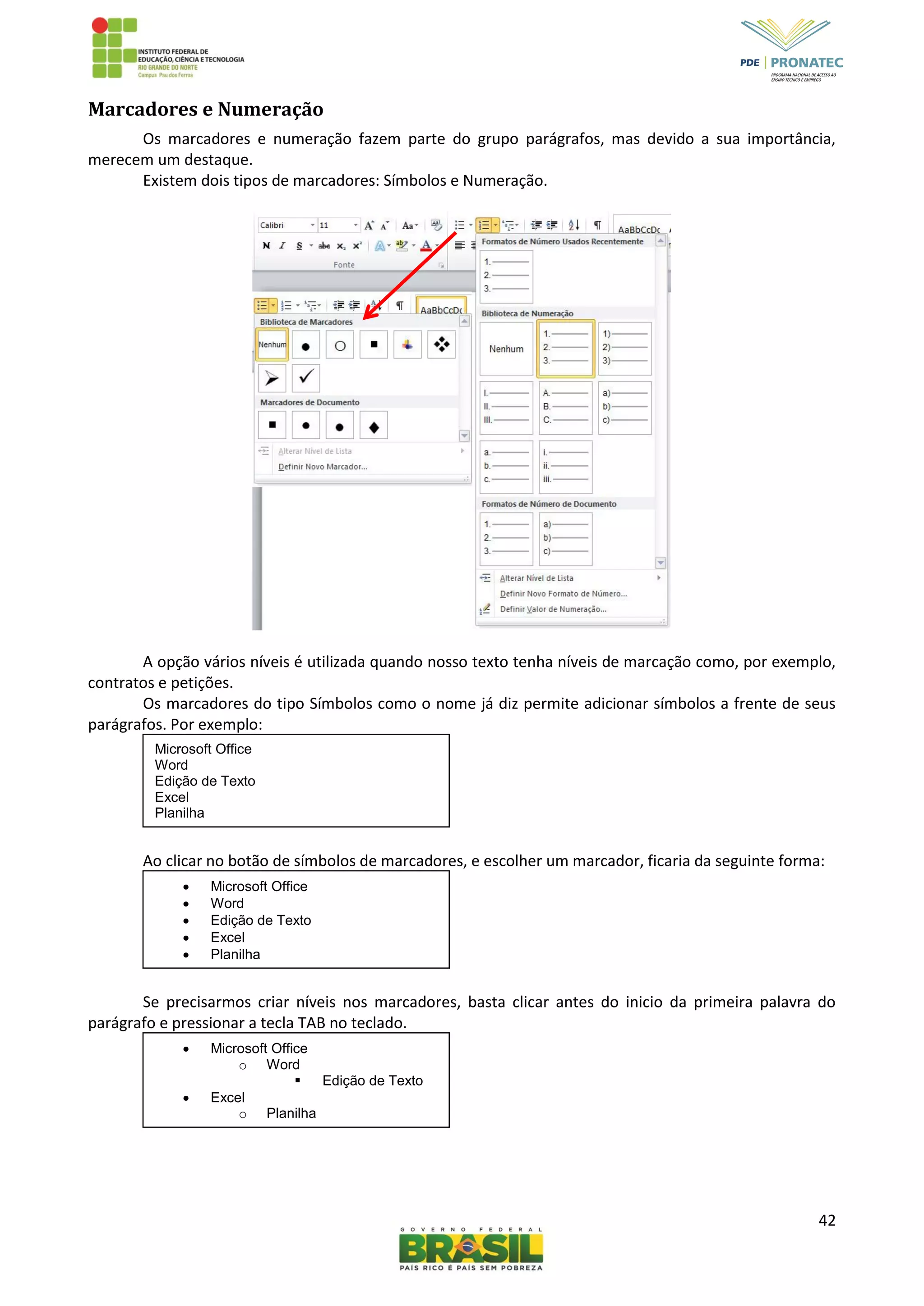 42
Marcadores e Numeração
Os marcadores e numeração fazem parte do grupo parágrafos, mas devido a sua importância,
merecem um destaque.
Existem dois tipos de marcadores: Símbolos e Numeração.
A opção vários níveis é utilizada quando nosso texto tenha níveis de marcação como, por exemplo,
contratos e petições.
Os marcadores do tipo Símbolos como o nome já diz permite adicionar símbolos a frente de seus
parágrafos. Por exemplo:
Ao clicar no botão de símbolos de marcadores, e escolher um marcador, ficaria da seguinte forma:
Se precisarmos criar níveis nos marcadores, basta clicar antes do inicio da primeira palavra do
parágrafo e pressionar a tecla TAB no teclado.
Microsoft Office
Word
Edição de Texto
Excel
Planilha
 Microsoft Office
 Word
 Edição de Texto
 Excel
 Planilha
 Microsoft Office
o Word
 Edição de Texto
 Excel
o Planilha
 